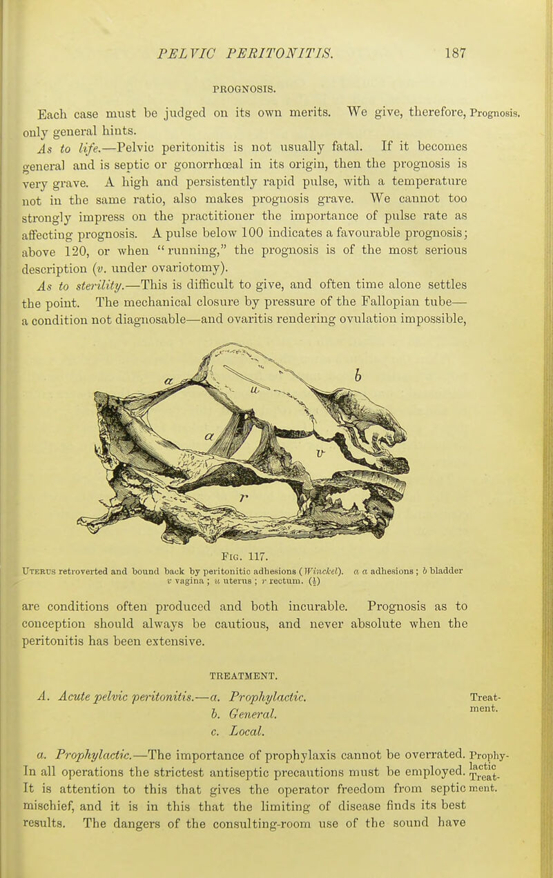 PROGNOSIS. Each case must be judged on its own merits. We give, therefore, Prognosis only general hints. As to life.—Pelvic peritonitis is not usually fatal. If it becomes general and is septic or gonorrhceal in its origin, then the prognosis is very grave. A high and persistently rapid pulse, with a temperature not in the same ratio, also makes prognosis grave. We cannot too strongly impress on the practitioner the importance of piilse rate as affecting prognosis. A pulse below 100 indicates a favourable prognosis; above 120, or when running, the prognosis is of the most serious description {v. under ovariotomy). As to sterility.—This is difficult to give, and often time alone settles the point. The mechanical closure by pressure of the Fallopian tube— a condition not diagnosable—and ovaritis rendering ovulation impossible. Fig. 117. Uterus retioverted and bound back by peritonitic adhesions (Winckel). a a adhesions ; b bladder V vagina ; it uterus ; r rectum. (J) are conditions often produced and both incurable. Prognosis as to conception should always be cautious, and never absolute when the peritonitis has been extensive. TREATMENT. A. Acute pelvic peritonitis.—a. Prophylactic. h. General, c. Local. a. Prophylactic.—The importance of prophylaxis cannot be overrated. Prophy- In all operations the strictest antiseptic precautions must be employed. J^^*^^. It is attention to this that gives the operator freedom from septic ment. mischief, and it is in this that the limiting of disease finds its best results. The dangers of the consulting-room use of the sound have Treat- ment.