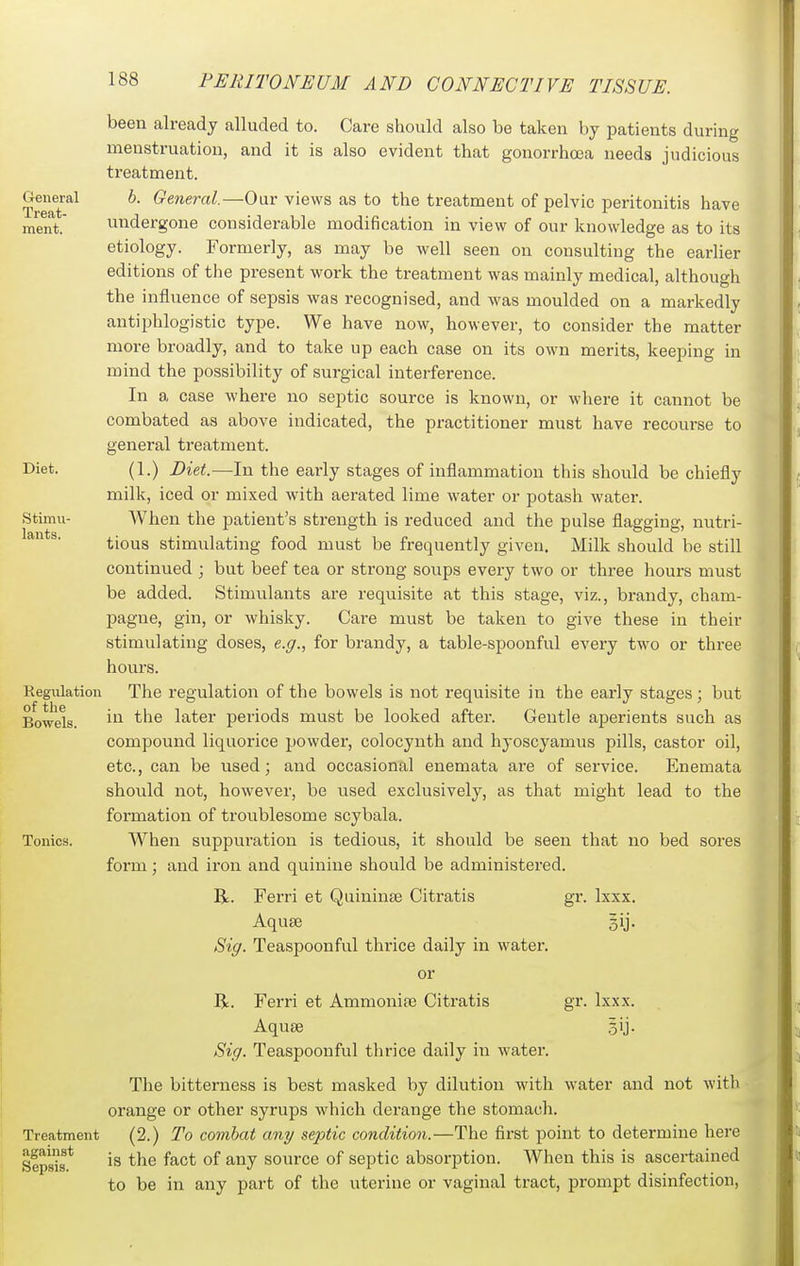 been already alluded to. Care should also be taken by patients during menstruation, and it is also evident that gonorrhoea needs judicious treatment. TreaT*^^ ^' —Our views as to the treatment of pelvic peritonitis have ment. undergone considerable modification in view of our knowledge as to its etiology. Formerly, as may be Avell seen on consulting the earlier editions of the present work the treatment was mainly medical, although the influence of sepsis was recognised, and was moulded on a markedly antiphlogistic type. We have now, however, to consider the matter more broadly, and to take up each case on its own merits, keeping in mind the possibility of surgical interference. In a case where no septic source is known, or where it cannot be combated as above indicated, the practitioner must have recourse to general treatment. Diet. (1.) Diet.—In the early stages of inflammation this should be chiefly milk, iced or mixed with aerated lime water or potash water. Stimu- When the patient's strength is reduced and the pulse flagging, nutri- ^'^ ^' tious stimulating food must be frequently given. Milk should be still continued ; but beef tea or strong soups every two or three hours must be added. Stimulants are requisite at this stage, viz., brandy, cham- pagne, gin, or whisky. Care must be taken to give these in their stimulating doses, e.g., for brandy, a table-spoonful every two or three hours. Regulation The regulation of the bowels is not requisite in the early stages; but Bowels. ^'^^ later periods must be looked after. Gentle aperients such as compound liquorice powder, colocynth and hyoscyamus pills, castor oil, etc., can be used; and occasional enemata are of service. Enemata should not, however, be used exclusively, as that might lead to the formation of troublesome scybala. Tonics. When suppuration is tedious, it should be seen that no bed sores form; and iron and quinine should be administered. R. Ferri et Quininee Citratis gr. Ixxx. Aquae Bij. Sig. Teaspoonful thrice daily in water. or R. Ferri et Ammonite Citratis gr. Ixxx. Aquae .5ij. Sig. Teaspoonful thrice daily in water. The bitterness is best masked by dilution with water and not with orange or other syrups which derange the stomach. Treatment (2.) To comhat any septic condition.—The first point to determine here Sepsis* source of septic absorption. When this is ascertained to be in any part of the uterine or vaginal tract, prompt disinfection.