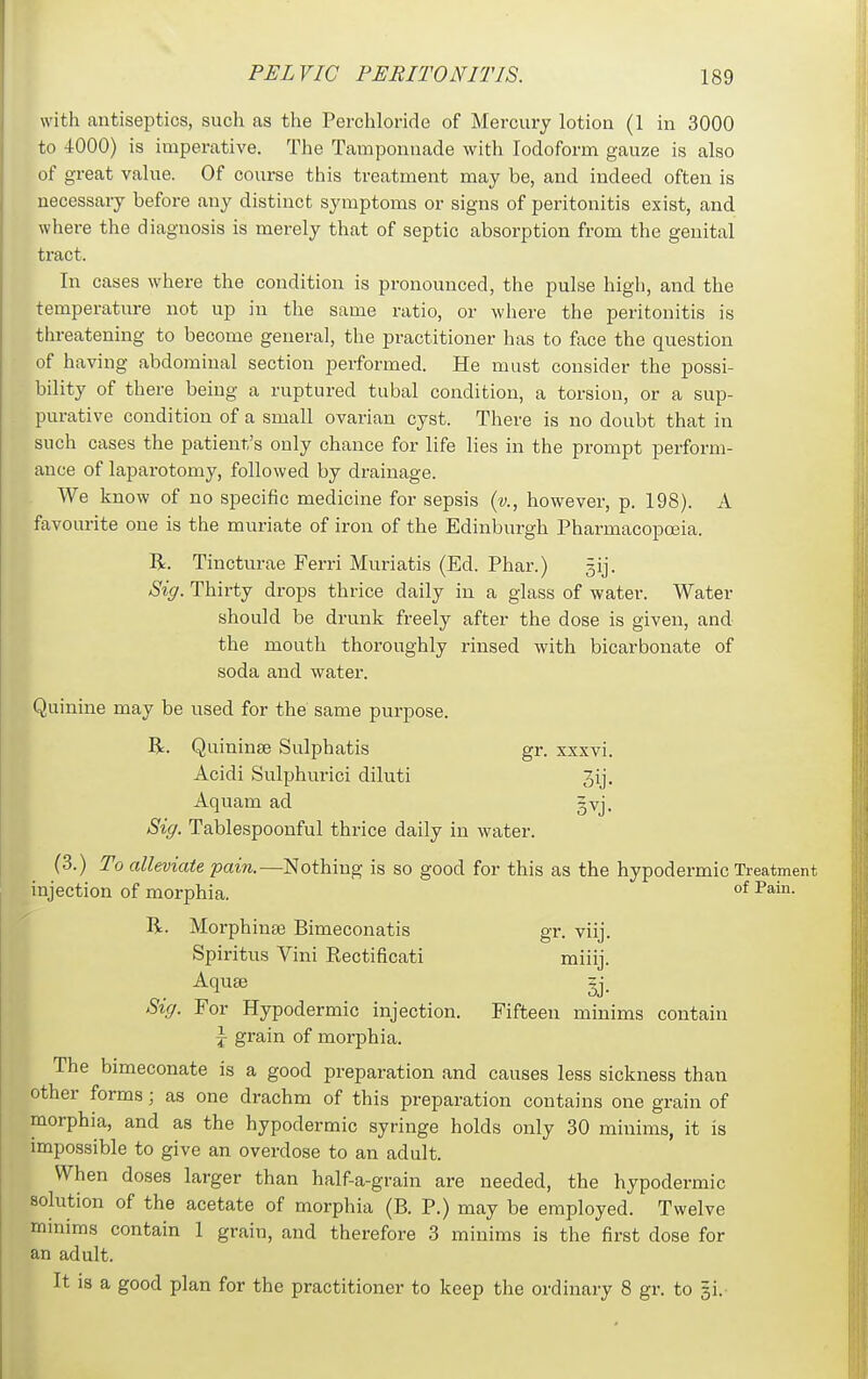 with antiseptics, such as the Perchloride of Mercury lotion (1 in 3000 to 4000) is imperative. The Tamponnade with Iodoform gauze is also of great value. Of course this treatment may be, and indeed often is necessary before any distinct symptoms or signs of peritonitis exist, and where the diagnosis is merely that of septic absorption from the genital tract. In cases where the condition is pronounced, the pulse high, and the temperature not up in the same ratio, or where the peritonitis is threatening to become general, the practitioner has to face the question of having abdominal section performed. He must consider the possi- bility of there being a ruptured tubal condition, a torsion, or a sup- purative condition of a small ovarian cyst. There is no doubt that in such cases the patient's only chance for life lies in the prompt perform- ance of laparotomy, followed by drainage. We know of no specific medicine for sepsis {v., however, p. 198). A favourite one is the muriate of iron of the Edinburgh Pharmacopoeia. R. Tincturae Ferri Muriatis (Ed. Phar.) 3ij. Sig. Thirty drops thrice daily in a glass of water. Water should be drunk freely after the dose is given, and the mouth thoroughly rinsed with bicarbonate of soda and water. Quinine may be used for the same purpose. R. Quininse Sulphatis gr. xxxvi. Acidi Sulphurici diluti 3ij. Aquam ad gvj. Sig. Tablespoonful thi-ice daily in water. (3.) To alleviate pain.—Nothing is so good for this as the hypodermic Treatment injection of morphia. °* ^^i- R. Morphinee Bimeconatis gr. viij. Spiritus Vini Rectificati miiij. Aquae gj. Sig. For Hypodermic injection. Fifteen minims contain ^ grain of morphia. The bimeconate is a good preparation and causes less sickness than other forms; as one drachm of this preparation contains one grain of morphia, and as the hypodermic syringe holds only 30 minims, it is impossible to give an overdose to an adult. When doses larger than half-a-grain are needed, the hypodermic solution of the acetate of morphia (B. P.) may be employed. Twelve mmims contain 1 grain, and therefore 3 minims is the first dose for an adult. It is a good plan for the practitioner to keep the ordinary 8 gr. to gi.-