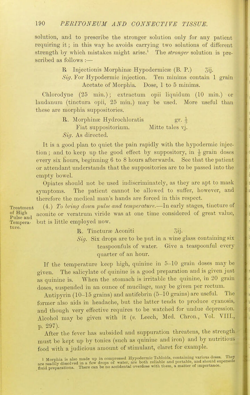 solution, and to pi'escribe the stronger solution only for any patient requiring it; in this way he avoids carrying two solutions of different strength by which mistakes might arise.^ The stronger solution is pre- scribed as follows :— R Injectionis Morphinse Hypodermicse (B. P.) 3ij. Siff. For Hypodermic injection. Ten minims contain 1 grain Acetate of Morphia. Dose, 1 to 5 minims. Clilorodyne (25 min.); extractum opii liquidum (10 min.) or laudanum (tinctura opii, 25 min.) may be used. More useful than these are morphia suppositories. R. Morphinse Hydrochloratis gr. J Fiat suppositorium. Mitte tales vj. Siff. As directed. It is a good plan to quiet the pain rapidly with the hypodermic injec- tion ; and to keep up the good effect by suppository, in J grain doses every six hours, beginning 6 to 8 hours afterwards. See that the patient or attendant understands that the suppositories are to be passed into the empty bowel. Opiates should not be used indiscriminately, as they are apt to mask symptoms. The patient cannot be allowed to suffer, however, and therefore the medical man's hands are forced in this respect. Treatment (4.) To bring down pulse and temperature.—In early stages, tincture of of High aconite or veratrum viride was at one time considered of great value, Tempera- but is little employed now. R. Tincturse Aconiti 3ij- Sig. Six drops are to be put in a wine glass containing six teaspoonfuls of water. Give a teaspoonful every quarter of an hour. If the temperature keep high, quinine in 5-10 grain doses may be given. The salicylate of quinine is a good preparation and is given just as quinine is. When the stomach is irritable the quinine, in 20 grain doses, suspended in an ounce of mucilage, may be given per rectum. Antipyrin (10-15 grains) and antifebrin (5-10 grains) are useful. The former also aids in headache, but the latter tends to produce cyanosis, and though very effective requires to be watched for undue depression. Alcohol may be given with it {v. Leech, Med. Chron., Vol. VIII., p. 297). After tlie fever has subsided and suppuration threatens, the strength must be kept up by tonics (such as quinine and iron) and by nutritious food with a judicious amount of stimulant, claret for example. 1 Morphia is also made up in compressed Hypodermic Tabloids, containing various doses. They are leaMv dissolved in a few drops of water, are both reliable and portable, .and should supersede fluid preparations. There can be no accidental overdose with them, a matter of importance. ture.