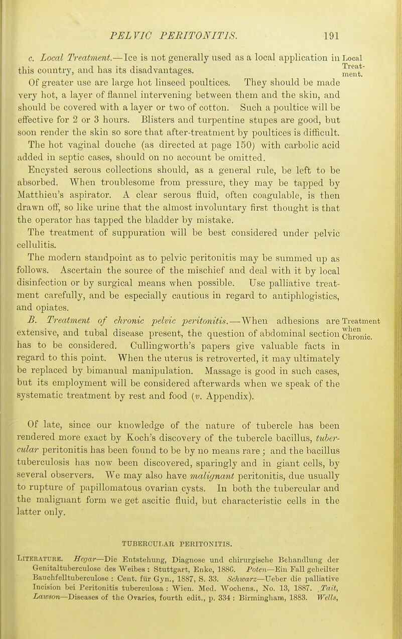 c. Local Treatment.—Ice is not generally used as a local application in Local this country, and has its disadvantages. mraft' Of greater use are large liot linseed poultices. They should be made very liot, a layer of flannel intervening between them and the skiu, and should be covered with a layer or two of cotton. Such a poultice will be effective for 2 or 3 hours. Blisters and turpentine stupes are good, but soon render the skin so sore that after-treatment by poultices is difficult. The hot vaginal douche (as directed at page 150) with carbolic acid added in septic cases, should on no account be omitted. Encysted serous collections should, as a general rule, be left to be absorbed. When troublesome from pressure, they may be tapped by Matthieu's aspirator. A clear serous fluid, often coagulable, is then drawn ofl, so like urine that the almost involuntary first thought is that the operator has tapped the bladder by mistake. The treatment of suppuration will be best considered under pelvic cellulitis. The modern standpoint as to pelvic peritonitis may be summed up as follows. Ascertain the source of the mischief and deal with it by local disinfection or by surgical means when possible. Use palliative treat- ment carefully, and be especially cautious in regard to antiphlogistics, and opiates. B. Treatment of chronic pelvic peritonitis.—When adhesions are Treatment extensive, and tubal disease present, the question of abdominal section chronic, has to be considered. Cullingworth's papers give valuable facts in regard to this point. When the uterus is retroverted, it may ultimately be replaced by bimanual manipulation. Massage is good in such cases, but its employment will be considered afterwards when we speak of the systematic treatment by rest and food (v. Appendix). Of late, since our knowledge of the nature of tubercle has been rendered more exact by Koch's discovery of the tubercle bacillus, tuber- cular peritonitis has been found to be by no means rare; and the bacillus tuberculosis has now been discovered, sparingly and in giant cells, by several observers. We may also have malignant peritonitis, due usually to rupture of papillomatous ovarian cysts. In both the tubercular and the malignant form we get ascitic fluid, but characteristic cells in the latter only. TUBERCUT.AR PERITONITIS. Literature. Hcrjnr—'Die Entstelmng, Diagnose und chirurgische ]?eliancUung der Genitaltuberculose des Weibes : Stuttgart, Enke, 188C. Poten—'Ein Fall gelieilter Baiichfelltuberculose : Cent, fiir Gyn., 1887, S. 33. .S'cAwars—Ueber die palliative Incision bei Peritonitis tubercidosa : Wien. Med. Wochens., No. 13, 1887. ,Tait, ia?(;son—Diseases of the Ovaries, fourth edit., p. 334 : Birmingham, 1883. Wells,