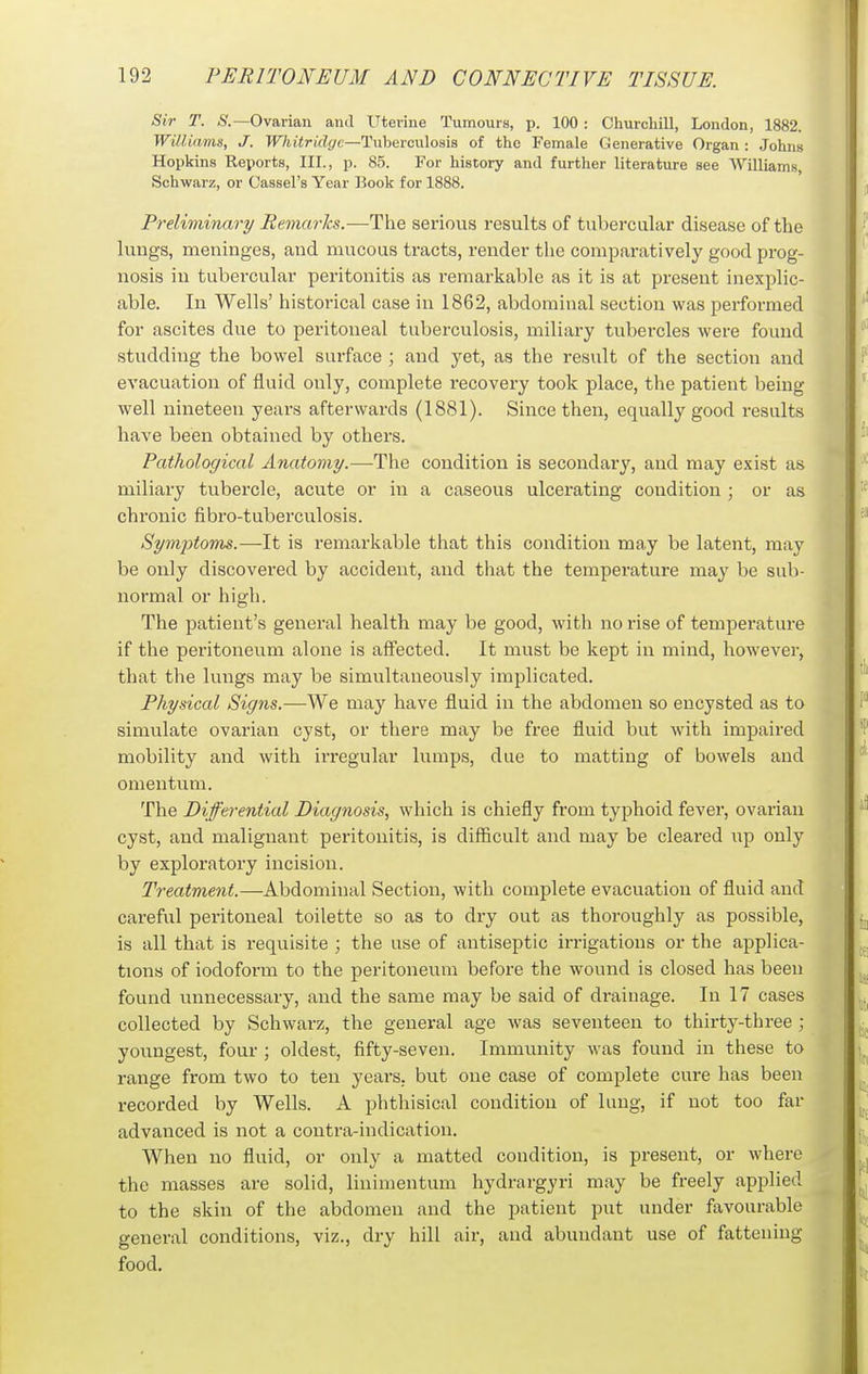 Sir T. Ovarian and Uterine Tumours, p. 100 : Churchill, London, 1882. Williams, J. Whitriclgc—Tuberculosis of the Female Generative Organ : Johns Hopkins Reports, III., p. 85. For history and further literature see Williams, Schwarz, or Cassel's Year Book for 1888. Preliminary Remarks.—The serious results of tubercular disease of the lungs, meninges, and mucous tracts, render the comparatively good prog- nosis in tubercular peritonitis as remarkable as it is at present inexplic- able. In Wells' historical case in 1862, abdominal section was performed for ascites due to peritoneal tuberculosis, miliary tubercles were found studding the bowel surface ; and yet, as the result of the section and evacuation of fluid only, complete recovery took place, the patient being well nineteen years afterwards (1881). Since then, equally good results have been obtained by others. Pathological Anatomy.—-The condition is secondary, and may exist as miliary tubercle, acute or in a caseous ulcerating condition ; or as chronic fibro-tuberculosis. Symptoms.—It is remarkable that this condition may be latent, may be only discovered by accident, and that the temperature may be sub- normal or high. The patient's general health may be good, with no rise of temperature if the peritoneum alone is affected. It must be kept in mind, however, that the lungs may be simultaneously implicated. Physical Signs.—We may have fluid in the abdomen so encysted as to simulate ovarian cyst, or there may be free fluid but with impaired mobility and with irregular lumps, due to matting of bowels and omentum. The Differential Diagnosis, which is chiefly from typhoid fever, ovarian cyst, and malignant peritonitis, is difficult and may be cleared up only by exploratory incision. Treatment.—Abdominal Section, with complete evacuation of fluid and careful peritoneal toilette so as to dry out as thoroughly as possible, is all that is requisite ; the use of antiseptic irrigations or the applica- tions of iodoform to the peritoneum before the wound is closed has been found unnecessary, and the same may be said of drainage. In 17 cases collected by Schwarz, the general age was seventeen to thirty-three ; youngest, four ; oldest, fifty-seven. Immunity was found in these to range from two to ten years, but one case of complete cure has been recorded by Wells. A phthisical condition of lung, if not too far advanced is not a contra-indication. When no fluid, or only a matted condition, is present, or where the masses are solid, linimentum hydrargyri may be freely applied to the skin of the abdomen and the patient put under favourable general conditions, viz., dry hill air, and abundant use of fattening food.