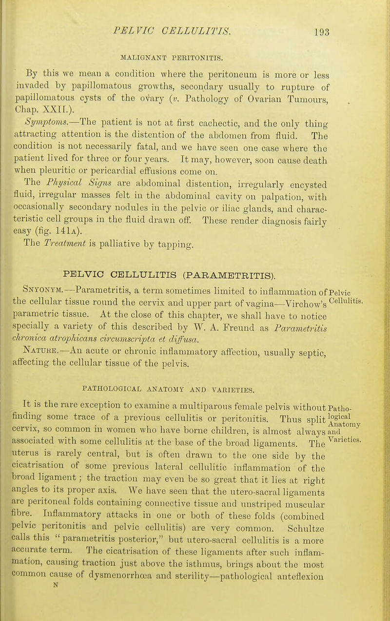 MALIGNANT PERITONITIS. By this we mean a condition where the peritoneum is more or less invaded by papillomatous growths, secondary usually to rupture of papillomatous cysts of the ovary {v. Pathology of Ovarian Tumours, Chap. XXn.). St/mptoms.—The patient is not at first cachectic, and the only thing attracting attention is the distention of the abdomen from fluid. The condition is not necessarily fatal, and we have seen one case where the patient lived for three or four years. It may, however, soon cause death when pleuritic or pericardial effusions come on. The Physical Signs are abdominal distention, irregularly encysted fluid, irregular masses felt in the abdominal cavity on palpation, with occasionally secondary nodules in the pelvic or iliac glands, and charac- teristic cell groups in the fluid drawn off. These render diagnosis fairly easy (fig. 141a). The Treatment is palliative by tapping. PELVIC CELLULITIS (PARAMETRITIS). Snyonym.—Parametritis, a term sometimes limited to inflammation of Pelvic the cellular tissue round the cervix and upper part of vagina—Virchow's parametric tissue. At the close of this chapter, we shall have to notice specially a variety of this described by W. A. Freund as Parametritis chronica atrophicans circ^imscripta et diffusa. Nattjke.—An acute or chronic inflammatory affection, usually septic, affecting the cellular tissue of the pelvis. PATHOLOGICAL ANATOMY AND VARIETIES. It is the rare exception to examine a muciparous female pelvis without Patho- 'finding some trace of a previous cellulitis or peritonitis. Thus split ^''''^^ cervix, so common in women who have borne children, is almost always aud associated with some cellulitis at the base of the broad ligaments. The '^'^^'^^^s. uterus is rarely central, but is often drawn to the one side by the cicatrisation of some previous lateral cellulitic inflammation of the broad ligament; the traction may even be so great that it lies at right angles to its proper axis. We have seen that the utero-sacral ligaments are peritoneal folds containing connective tissue aud unstriped muscular fibre. Inflammatory attacks in one or both of these folds (combined pelvic peritonitis and pelvic cellulitis) are very common. Schultze calls this  parametritis posterior, but utero-sacral cellulitis is a more accurate term. The cicatrisation of these ligaments after such inflam- mation, causing traction just above the isthmus, brings about the most common cause of dysmenorrhcca and sterility—pathological anteflexion