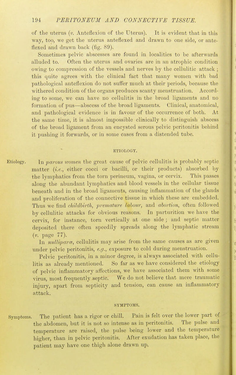 of the uterus (y. Anteflexion of the Uterus). It is evident that in this way, too, we get the uterus anteflexed and drawn to one side, or ante- flexed and drawn back (fig. 89). Sometimes pelvic abscesses are found in localities to be afterwards alluded to. Often the uterus and ovaries are in an atrophic condition owing to compression of the vessels and nerves by the cellulitic attack ; this quite agrees with the clinical fact that many women with bad pathological anteflexion do not suffer much at their jJeriods, because the withered condition of the organs produces scanty menstruation. Accord- ing to some, we can have no cellulitis in the broad ligaments and no formation of pus—abscess of the broad ligaments. Clinical, anatomical, and pathological evidence is in favour of the occurrence of both. At the same time, it is almost impossible clinically to distinguish abscess of the broad ligament from an encysted serous pelvic pei-itonitis behind it pushing it forwards, or in some cases from a distended tube. ETIOLOGY. Etiology. Tn ijarous ivomen the great cause of pelvic cellulitis is probably septic matter (i.e., either cocci or bacilli, or their products) absorbed by the lymphatics from the torn perineum, vagina, or cervix. This passes along the abundant lymphatics and blood vessels in the cellular tissue beneath and in the broad ligaments, causing inflammation of the glands and proliferation of the connective tissue in which these are embedded. Thus we find childbirth, premature labour, and abortion, often followed by cellulitic attacks for obvious reasons. In parturition we have the cervix, for instance, torn vertically at one side ; and septic matter deposited there often speedily spreads along the lymphatic stream (v. page 77). In nullijiarce, cellulitis may arise from the same causes as are given under pelvic peritonitis, e.g., exposure to cold during menstruation. Pelvic peritonitis, in a minor degree, is always associated with cellu- litis as already mentioned. So far as we have considered the etiology of pelvic inflammatory affections, we have associated them with some virus, most frequently septic. We do not believe that mere traumatic injury, apart from septicity and tension, can cause an inflammatory attack. SYMPTOMS. Symptoms. The patient has a rigor or chill. Pain is felt over the lower part of the abdomen, but it is not so intense as in peritonitis. The pulse and temperature are raised, the pulse being lower and the temperature higher, than in pelvic peritonitis. After exudation has taken place, the patient may have one thigh alone drawn up.