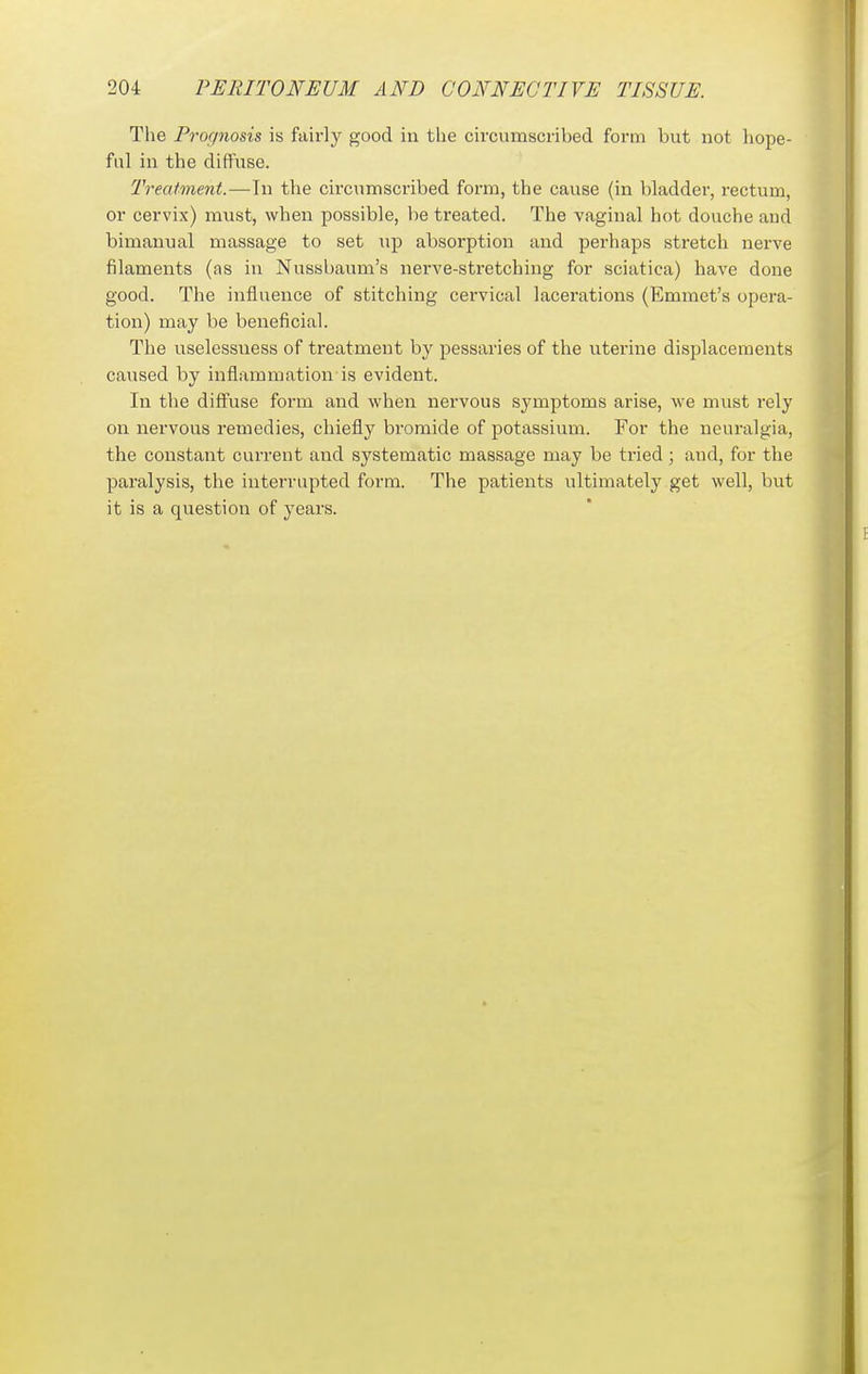 Tlie Prognosis is fairly good in tlie circumscribed form but not hope- ful in the diffuse. Treatment.—In the circumscribed form, the cause (in bladder, rectum, or cervix) must, when possible, be treated. The vaginal hot douche and bimanual massage to set up absorption and perhaps stretch nerve filaments (as in Nussbaum's nerve-stretching for sciatica) have done good. The influence of stitching cervical lacerations (Emmet's opera- tion) may be beneficial. The uselessness of treatment by pessaries of the uterine displacements caused by inflammation is evident. In the diffuse form and when nervous symptoms arise, we must rely on nervous remedies, chiefly bromide of potassium. For the neuralgia, the constant current and systematic massage may be tried ; and, for the paralysis, the interrupted form. The patients ultimately get well, but it is a question of years.