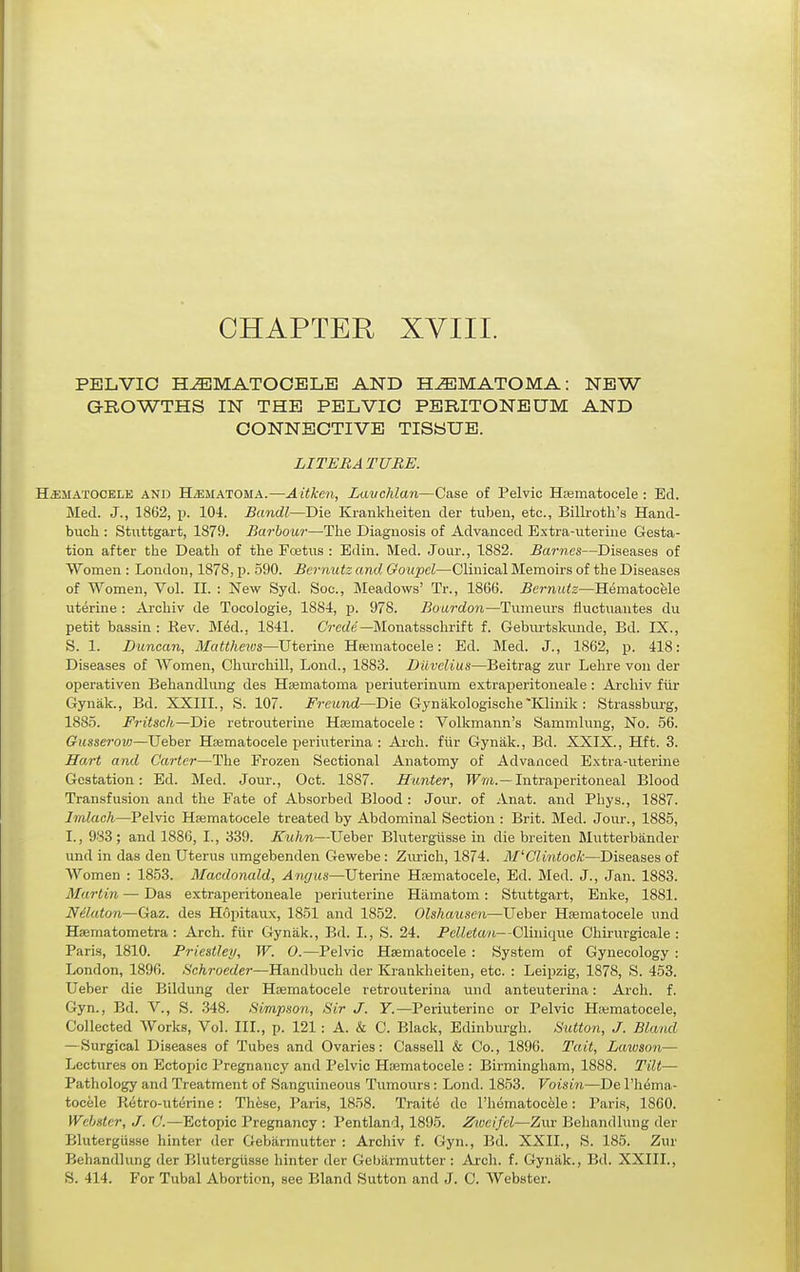 CHAPTER XVIII. PELVIC HiEMATOOBLB AND HEMATOMA: NEW GROWTHS IN THE PELVIC PERITONEUM AND CONNECTIVE TISSUE. LITERATURE. HEMATOCELE AND H/EMATOMA.—Aitken, Lavchlan—Case of Pelvic Hajmatocele : Ed. Med. J., 1862, p. 104. Bandl—Die Kranklieiteu der tuben, etc., Billroth's Hand- buch : Stattgart, 1879. Barbour—The Diagnosis of Advanced Extra-uterine Gesta- tion after the Death of the Foetus : Edin. Med. Jour., 1882. Barnes—Diseases of Women : London, 1878, p. 590. Bernutz and Ooupel—Clinical Memoirs of the Diseases of Women, Vol. II. : New Syd. Soc, Meadows' Tr., 1866. Bernutz—Hematocele uterine : Archiv de Tocologie, 1884, p. 978. Bourdon—Tumeurs fiuctuantes du petit bassin : Rev. Med., 1841. CV-cc/e—Monatsschrift f. GebiU'tskunde, Bd. IX., S. 1. Duncan, Mattheivs—Uterine Hoematocele: Ed. Med. J., 1862, p. 418: Diseases of Women, Churchill, Lond., 1883. Duvclius—Beitrag zur Lehre vou der operativen Behandlung des Hsematoma periuterinum extraperitoneale : Archiv fiir Gynak., Bd. XXIII., S. 107. Freund—Die Gynakologische'Klinik : Strassburg, 1885. Fritsch—Die retrouterine Hsematocele : Volkmann's Sammlung, No. 56. Gusserovj—Ueber Hsematocele jjeriuterina : Arch, fiir Gynak., Bd. XXIX., Hft. 3. Hart and Carter—The Frozen Sectional Anatomy of Advanced Extra-uterine Gestation: Ed. Med. Jour., Oct. 1887. Hunter, TTm.—Intraperitoneal Blood Transfusion and the Fate of Absorbed Blood : Jour, of Anat. and Phys., 1887. Imlach—Pelvic Hsematocele treated by Abdominal Section : Brit. Med. Jour., 1885, I., 983; and 1886, I., 339. Kuhn—Ueber Blutergiisse in die breiten Mutterbander und in das den Uterus umgebenden Gewebe: Zurich, 1874. M'Clintock—Diseases of Women : 1853. Macdonald, Angus—Uterine Hsematocele, Ed. Med. J., Jan. 1883. Martin — Das extraperitoneale periuterine Hiimatom: Stuttgart, Enke, 1881. Nilaton—Gaz. des Hopitaux, 1851 and 1852. Olshausen—Ueber Hsematocele und Haematometra : Arch, fiir Gynak., Bd. I., S. 24. Pelletan—CHnique Chirurgicale : Paris, 1810. Priestleij, W. 0.—Pelvic Hsematocele : System of Gynecology : London, 1896. Schroeder—Handbuch der Krankheiten, etc. : Leipzig, 1878, S. 453. Ueber die Bildung der Hsematocele retrouterina und anteuterina: Arch. f. Gyn., Bd. V., S. 348. Simpson, Sir J. Y.—Periuterine or Pelvic Ha;matocele, Collected Works, Vol. III., p. 121: A. & C. Black, Edinburgh. Sutioii, J. Blatul — Surgical Diseases of Tubes and Ovaries: Cassell & Co., 1896. Tait, Lawson— Lectures on Ectopic Pregnancy and Pelvic Hsematocele : Birmingham, 1888. Tilt— Pathology and Treatment of Sanguineous Tumours: Lond. 1853. Voisin—De I'hema- tocele Pvetro-ut^rine: Th^se, Paris, 1858. Traite de I'hematocele: Paris, 1860. Webster, J. C.—Ectopic Pregnancy : Pentland, 1895. Zioeifcl—Zur Behandlung der Blutergiisse hinter der Gebarmutter : Archiv f. Gyn., Bd. XXII., S. 185. Zur Behandhmg der IJlutergiisse hinter der Gebiirmutter : Arch. f. Gyniik., Bd. XXIII., S. 414. For Tubal Abortion, see Bland Sutton and J. C. Webster.