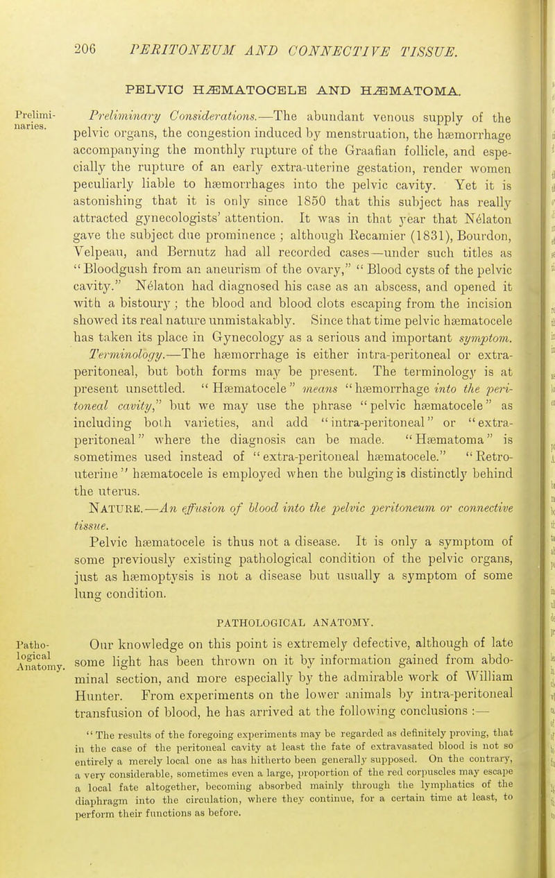 luiries. PELVIC HEMATOCELE AND HEMATOMA. Prelimi- Preliminary Considerations.—The abundant venous supply of the till 1*1 CIO , ^ X IT */ pelvic organs, the congestion induced by menstruation, the hsemorrhage accompanying the monthly rupture of the Graafian follicle, and espe- cially the rupture of an early extra-uterine gestation, render women peculiarly liable to haemorrhages into the pelvic cavity. Yet it is astonishing that it is only since 1850 that this subject has really attracted gynecologists' attention. It was in that year that N6laton gave the subject due prominence ; although Recamier (1831), Bourdon, Velpeau, and Bernutz had all recorded cases—under such titles as Bloodgush from an aneurism of the ovary,  Blood cysts of the pelvic cavity. N6laton had diagnosed his case as an abscess, and opened it with a bistoui-y; the blood and blood clots escaping from the incision showed its real nature unmistakably. Since that time pelvic hsematocele has taken its place in Gynecology as a serious and important symptom. Terminology.—The haemorrhage is either intra-peritoneal or extra- peritoneal, but both forms may be present. The terminology is at present unsettled.  Haematocele  means  haemorrhage m<o the peri- toneal cavitybut we may use the phrase pelvic haematocele as including both varieties, and add intra-peritoneal or extra- peritoneal  where the diagnosis can be made.  Haematoma is sometimes used instead of extra-peritoneal haematocele. Retro- uterine haematocele is employed when the bulging is distinctlj' behind the uterus. Nature.—An effusion of blood into the pelvic peritoneum or connective tissue. Pelvic haematocele is thus not a disease. It is only a symptom of some previously existing pathological condition of the pelvic organs, just as haemoptysis is not a disease but usually a symptom of some lung condition. PATHOLOGICAL ANATOMY. Patho- Our knowledge on this point is extremely defective, although of late Amtoniy. ^^^'^^ ^^g^^* b^^^ thrown on it by information gained from abdo- minal section, and more especially by the admirable work of William Hunter. From experiments on the lower animals by intra-peritoneal transfusion of blood, he has arrived at the following conclusions :—  The results of the foregoing experiments may be regarded as definitely proving, tliat in the case of the peritoneal cavity at least the fate of extravasated blood is not so entirely a merely local one as has hitherto been generally supposed. On the contrary, a very considerable, sometimes even a large, proportion of the red corjniscles may escape a local fate altogether, becoming absorbed mainly tlirough the lymphatics of the diaphragm into the circulation, where they continue, for a certain time at least, to perform their functions as before.