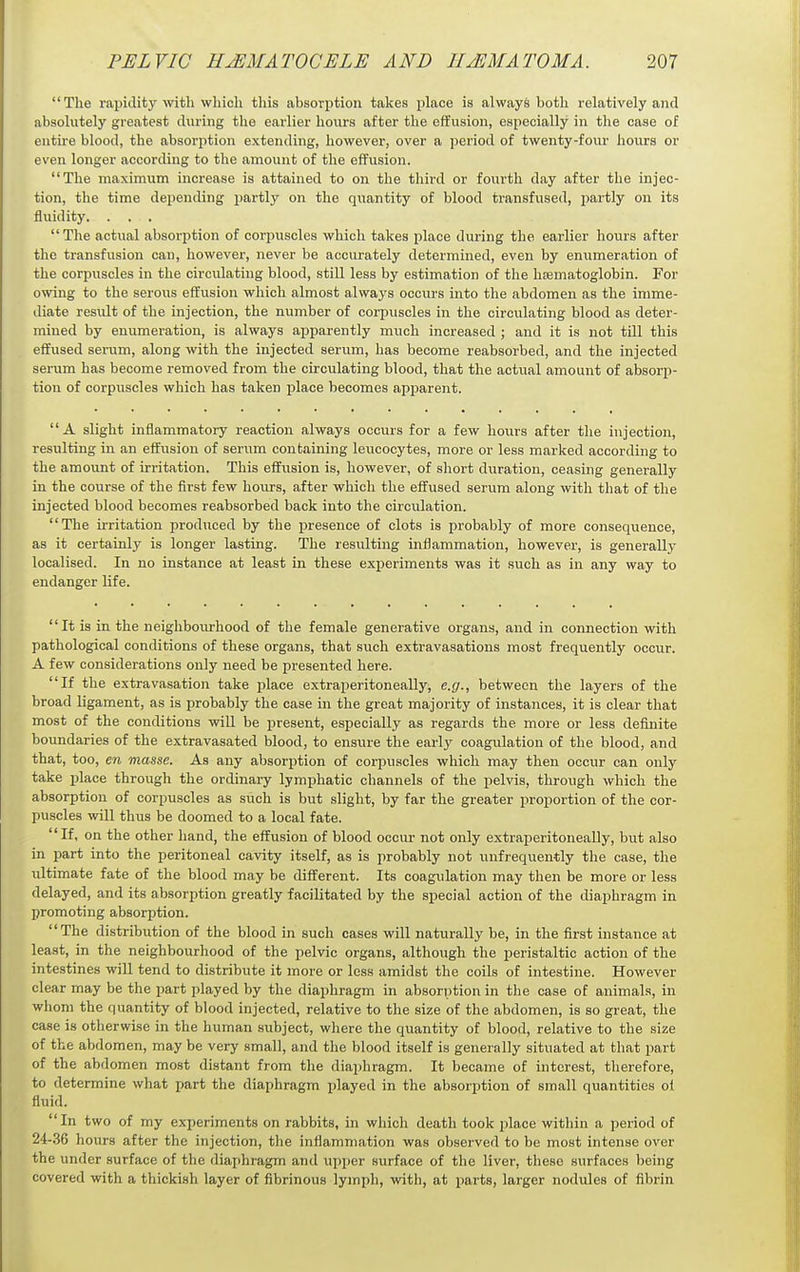 The rapidity with which this absorption takes place is always both relatively and absolutely greatest during the earlier hours after the effusion, especially in the case of entu-e blood, the absorption extending, however, over a period of twenty-four hours or even longer according to the amount of the effusion. The maximum increase is attained to on the third or fourth day after the injec- tion, the time dejiending partly on the quantity of blood transfused, partly on its fluidity. . . . The actual absorption of corpuscles which takes place during the earlier hours after the transfusion can, however, never be accurately determined, even by enumeration of the corpuscles in the circulating blood, still less by estimation of the hfematoglobin. For owing to the serous effusion which almost always occurs into the abdomen as the imme- diate residt of the injection, the number of corpuscles in the circulating blood as deter- mined by enumeration, is always ajsparently much increased ; and it is not till this effused serum, along with the injected serum, has become reabsorbed, and the injected serum has become removed from the circulating blood, that the actual amount of absorp- tion of corpuscles which has taken place becomes apparent. A slight inflammatory reaction always occurs for a few hours after the injection, resulting in an effusion of serum containing leucocytes, more or less marked according to the amount of irritation. This effusion is, however, of short duration, ceasing generally in the course of the first few hours, after which the effused serum along with that of the injected blood becomes reabsorbed back into the circulation. The irritation produced by the presence of clots is probably of more consequence, as it certainly is longer lasting. The resulting inflammation, however, is generally localised. In no instance at least in these experiments was it such as in any way to endanger life. It is in the neighbourhood of the female generative organs, and in connection with pathological conditions of these organs, that such extravasations most frequently occur. A few considerations only need be presented here. If the extravasation take place extraperitoneally, e.g., between the layers of the broad ligament, as is jsrobably the case in the great majority of instances, it is clear that most of the conditions will be present, especially as regards the more or less definite boundaries of the extravasated blood, to ensure the early coagulation of the blood, and that, too, en masse. As any absorption of corpuscles which may then occur can only take place through the ordinary lymphatic channels of the pelvis, tlirough which the absorption of corpuscles as such is but slight, by far the greater jiroportion of the cor- puscles will thus be doomed to a local fate. If, on the other hand, the effusion of blood occur not only extraperitoneally, but also in part into the peritoneal cavity itself, as is probably not unfrequently the case, the ultimate fate of the blood may be different. Its coagulation may then be more or less delayed, and its absorption greatly facilitated by the special action of the diaphragm in promoting absorption. The distribution of the blood in such cases will naturally be, in the first instance at least, in the neighbourhood of the pelvic organs, although the peristaltic action of the intestines will tend to distribute it more or less amidst the coils of intestine. However clear may be the part played by the diaphragm in absorption in the case of animals, in whom the quantity of blood injected, relative to the size of the abdomen, is so great, the case is otherwise in the human subject, where the quantity of blood, relative to the size of the abdomen, may be very small, and the blood itself is generally situated at that part of the abdomen most distant from the diaphragm. It became of interest, therefore, to determine what part the diaphragm played in the absorption of small quantities ol fluid. In two of my experiments on rabbits, in which death took place within a period of 24-36 hours after the injection, the inflammation was observed to be most intense over the under surface of the diaphragm and upper surface of the liver, these surfaces being covered with a thickish layer of fibrinous lymph, with, at parts, larger nodules of fibrin