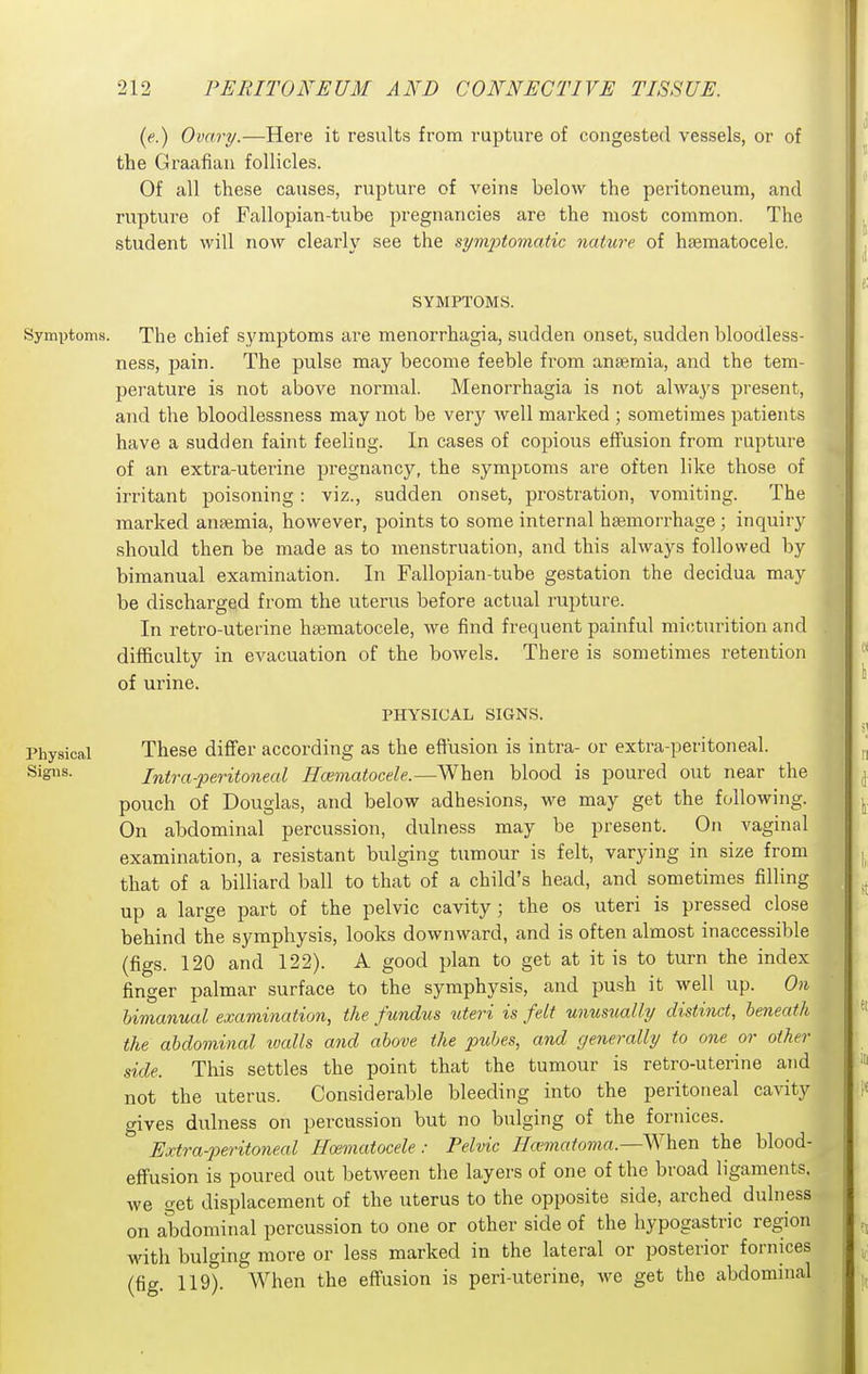 (e.) Ovary.—Here it results from rupture of congested vessels, or of the Graafian follicles. Of all these causes, rupture of veins below the peritoneum, and rupture of Fallopian-tube pregnancies are the most common. The student will now clearly see the st/m2)tomatic nahirc of hsematocele. SYMPTOMS. Symptoms. The chief symptoms are menorrhagia, sudden onset, sudden bloodless- ness, pain. The pulse may become feeble from anaemia, and the tem- perature is not above normal. Menorrhagia is not always present, and the bloodlessness may not be very well marked ; sometimes patients have a sudden faint feeliag. In cases of copious effusion from rupture of an extra-uterine pregnancy, the symptoms are often like those of irritant poisoning : viz., sudden onset, prostration, vomiting. The marked anaemia, however, points to some internal haemorrhage; inquiry should then be made as to menstruation, and this always followed by bimanual examination. In Fallopian-tube gestation the decidua may be discharged from the uterus before actual rupture. In retro-uterine hsematocele, we find frequent painful micturition and difficulty in evacuation of the bowels. There is sometimes retention of urine. PHYSICAL SIGNS. Physical These differ according as the effusion is intra- or extra-peritoneal. Signs. Intra-peritoneal Hmmatocele.—When blood is poured out near the pouch of Douglas, and below adhesions, we may get the following. On abdominal percussion, dulness may be present. On vaginal examination, a resistant bulging tumour is felt, varying in size from that of a billiard ball to that of a child's head, and sometimes filling up a large part of the pelvic cavity; the os uteri is pressed close behind the symphysis, looks downward, and is often almost inaccessible (figs. 120 and 122). A good plan to get at it is to turn the index finger palmar surface to the symphysis, and push it well up. On bimanual examination, the fundus uteri is felt unusually distinct, beneath the abdominal walls and above the pubes, and generally to one or other side. This settles the point that the tumour is retro-uterine and not the uterus. Considerable bleeding into the peritoneal cavity gives dulness on percussion but no bulging of the foriuces. Extra-2)eritoneal Haimatocele: Pelvic Ha'matoma.—When the blood- effusion is poured out between the layers of one of the broad ligaments, we get displacement of the uterus to the opposite side, arched dulness on abdominal percussion to one or other side of the hypogastric region Mdth bulging more or less marked in the lateral or posterior fornices (fig. 119). AVhen the effusion is peri-uterine, we get the abdominal