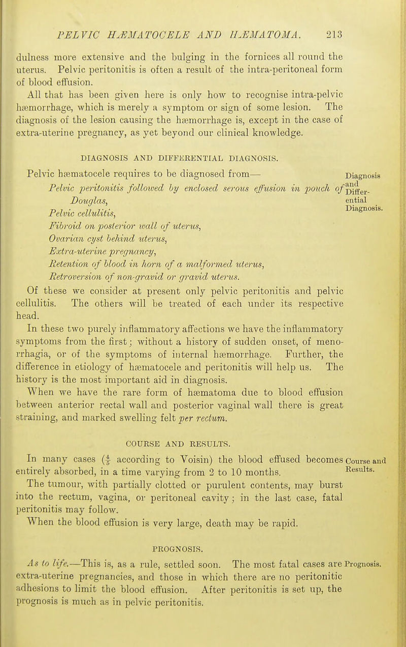 dulness more extensive and the bulging in the fornices all round the uterus. Pelvic peritonitis is often a result of the intra-peritoneal form of blood effusion. All that has been given here is only how to recognise intra-pelvic haemorrhage, which is merely a symptom or sign of some lesion. The diagnosis of the lesion causing the hiBmorrhage is, except in the case of extra-uterine pregnancy, as yet beyond our clinical knowledge. DIAGNOSIS AND DIFFERENTIAL DIAGNOSIS. Pelvic haematocele requires to be diagnosed from— Diagnosis Pelvic -peritonitis followed hy enclosed serous effusion in poxicli o/^j^g^. Douglas, ential Pelvic cellulitis, Diagnosis. Fibroid on posterior wall of uterus, Ovarian cyst hehind tite7'us, Extra-uterine pregnancy. Retention of hlood in horn of a malformed uterus, Retroversion of non-gravid or gravid utertis. Of these we consider at present only pelvic peritonitis and pelvic cellulitis. The others will be treated of each under its respective head. In these two purely inflammatory affections we have the inflammatory symptoms from the first; without a history of sudden onset, of meno- rrhagia, or of the symptoms of internal haemorrhage. Further, the difference in etiology of haematocele and peritonitis will help us. The history is the most important aid in diagnosis. When we have the rare form of haematoma due to blood effusion between anterior rectal wall and posterior vaginal wall there is great -straining, and marked swelling felt per rectum. COURSE AND RESULTS. In many cases (4 according to Voisin) the blood effused becomes Course and entirely absorbed, in a time varying from 2 to 10 months. Results. The tumour, with partially clotted or purulent contents, may burst into the rectum, vagina, or peritoneal cavity; in the last case, fatal peritonitis may follow. When the blood effusion is very large, death may be rapid. PROGNOSIS. As to life.—This is, as a rule, settled soon. The most fatal cases are Prognosis, extra-uterine pregnancies, and those in which there are no peritonitic adhesions to limit the blood effusion. After peritonitis is set up, the prognosis is much as in pelvic peritonitis.