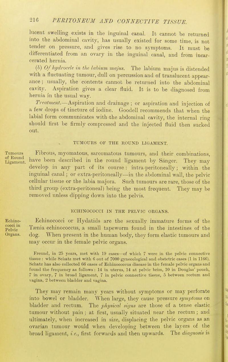 lucent swelling exists in the inguinal canal. It cannot be returned into the abdominal cavity, has usually existed for some time, is not tender on pressure, and gives rise to no symptoms. It must be dilierentiated fi'om an ovary in the inguinal canal, and from incar- cerated hernia. {h) Of hydrocele in the labium maj'us. The labium majus is distended with a fluctuating tumour, dull on percussion and of translucent appear- ance ; usually, the contents cannot be returned into the abdominal cavity. Aspiration gives a clear fluid. It is to be diagnosed from hernia in the usual Avay. Treatment.—Aspiration and drainage; or aspiration and injection of a few drops of tincture of iodine. Goodell recommends that Avhen the labial form communicates with the abdominal cavity, the internal ring should flrst l)e firmly compressed and the injected fluid then sucked out. TUMOURS OF THE HOUND LIGAMENT. Tumours Fibrous, myomatous, sarcomatous tumours, and their combinations. Ligament. ^^^'''^ ^lescribed in the round ligament by Sanger. They may develop in any part of its course: intraperitoneally; within the inguinal canal; or extra-peritoneally—in the abdominal Avail, the pelvic cellular tissue or the labia majora. Such tumours are rare, those of the third group (extra-peritoneal) being the most frequent. They may be removed unless dipping doAvn into the pelvis. ECHINOCOCCr IN THE PELVIC ORGANS. Echinococci or Hydatids are the sexually immature forms of the Taenia echinococcus, a small tapcAvorm found in the intestines of the dog. When jDresent in the human body, they form elastic tumours and may occur in the female pelvic organs. Freund, in 25 years, met with 19 cases—of wliioli 7 were in the pelvic connective tissue : while Schatz met with 6 out of 7000 gynecological and obstetric cases (1 in 1166). Schatz has also collected 66 cases of Echinococcus disease in the female pelvic organs and found the frequency as follows : 14 in uterus, 14 at pelvic brim, 10 in Douglas' pouch, 7 in ovary, 7 in Ijroad ligament, 7 in pelvic connective tissue, 5 between rectum and vagina, 2 between bladder and vagina. They may remain many years without symptoms or may perforate into bowel or bladder. When large, they cause pressure symiHoms on bladder and rectum. The j)hysi(:al signs are those of a tense elastic tumour Avithout pain; at first, usually situated near the rectum ; and ultimately, Avhen increased in size, displacing the pelvic organs as an ovarian tumour would Avhen dcA'eloping between the layers of the broad ligament, i.e., first forAvaids and then upwards. The diagnosis is Echino- cocci in Pelvic Organs.