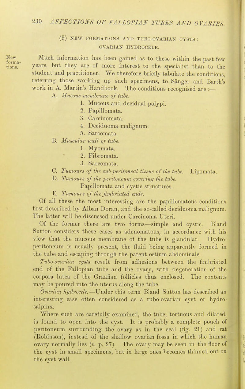 (9) NEW FORMATCONS AND TUBO-OVARIAN CYSTS : OVARIAN HYDROCELE. New Much information has heen gained as to these within the past few tions' years, but they are of more interest to the sjjecialist than to the student and practitioner. We therefore briefly tabulate the conditions, referring those working up such specimens, to Sanger and Earth's work in A. Martin's Handbook. The conditions recognised are A. Mucous membrane of tube. 1. Mucous and decidual polypi. 2. Papillomata. 3. Carcinomata. 4. Deciduoma malignum. 5. Sarcomata. B. Musciilar wall of tube. 1. Myomata. 2. Fibromata. 3. Sarcomata. C. Tumours of the sub-peritoneal tissue of the tube. Lipomata. D. Tiimours of the j^eritoneicm covering the tube. Papillomata and cystic structures. E. Tumours of the fimbriated ends. Of all these the most interesting are the papillomatous conditions first described by Alban Doran, and the so-called deciduoma malignum. The latter will be discussed under Carcinoma Uteri. Of the former there are two forms—simple and cystic. Bland Sutton considers these eases as adenomatous, in accordance with his view that the mucous membrane of the tube is glandular. Hydro- peritoneum is usually present, the fluid being apparently formed in the tube and escaping through the patent ostium abdominale. T'ubo-ovarian cysts result fi'om adhesions between the fimbriated end of the Fallopian tube and the ovary, with degeneration of the corpora lutea of the Graafian follicles thus enclosed. The contents may be poured into the uterus along the tube. Ovarian hydrocele.—Under this term Bland Sutton has described an interesting case often considered as a tubo-ovarian cyst or hydro- salpinx. Where such are carefully examined, the tube, tortuous and dilated, is found to open into the cyst. It is probably a complete pouch of peritoneum surrounding the ovary as in the seal (fig. 21) and rat (Robinson), instead of the shallow ovarian fossa in which the human ovary normally lies [v. p. 27). The ovary may be seen in the floor of the cyst in small specimens, but in large ones becomes thinned out on the cyst wall.