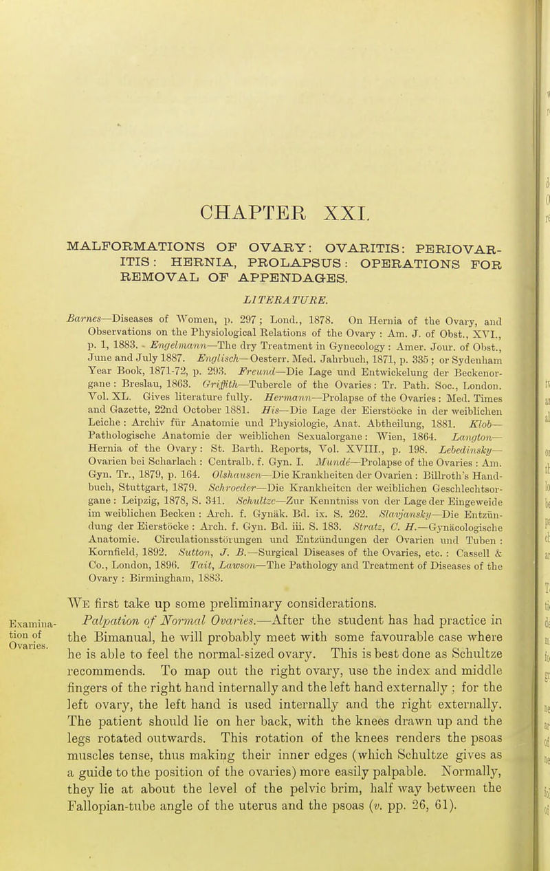 MALFORMATIONS OP OVARY: OVARITIS: PERIOVAR- ITIS: HERNIA, PROLAPSUS: OPERATIONS FOR REMOVAL OF APPENDAGES. LITERATURE. Barnes—Diseases of AVomen, p. 297; Lond., 1878. On Hernia of tlie Ovary, and Observations on the Physiological Relations of the Ovary : Am. J. of Obst., XVI., p. 1, 1883. - Eiv/eimarm—The dry Treatment in Gynecology: Amer. Jour, of Obst., June and July 1887. Englisch— Oesterr. Med. Jahrbuch, 1871, p. 335 ; or Sydenham Year Book, 1871-72, p. 293. Freund—Bie Lage und Eutwickelung der Beckenor- gane : Breslau, 1863. (tVi^/i—Tubercle of the Ovaries: Tr. Path. Soc, London. Vol. XL. Gives literature fully. Hermann—Prolapse of the Ovaries : Med. Times and Gazette, 22nd October 1881. His—'Die Lage der Eierstocke in der weiblichen Leiche : Archiv fiir Anatomie und Physiologic, Anat. Abtheilung, 1881. Klob— Patliologische Anatomie der weiblichen Sexualorgane: Wien, 1864. Langton— Hernia of the Ovary: St. Earth. Reports, Vol. XVIIL, p. 198. Lehedimky— Ovarian bei Scharlach : Centralb. f. Gyn. I. il/«»(rfe—Prolapse of the Ovaries : Am. Gyn. Tr., 1879, p. 164. OZsfcajtsoi—Die Krankheiten der Ovarien : Billroths Hand- buch, Stuttgart, 1879. Schroeder—Die Krankheitcn der vireiblichen Geschlechtsor- gane : Leipzig, 1878, S. 341. Schultzc—Zur Kenntniss von der Lage der Eingeweide im vreiblichen Becken : Arch. f. Gynilk. Bd. ix. S. 262. Slavjansky—Die Entziin- dung der Eierstocke : Ai'ch. f. Gyn. Bd. iii. S. 183. Stratz, C. H.—Gynacologische Anatomie. Cii'culationsstiirimgen und Entziindungen der Ovarien und Tuben : Kornfield, 1892. Sutton, J. B.—Surgical Diseases of the Ovaries, etc. : Cassell & Co., London, 1896. Tail, Lawson—The Pathology and Treatment of Diseases of the Ovary : Birmingham, 1883. AVe first take up some preliminary considerations. Examhia- Palpation of Normal Ovaries.—After the student has had practice in Ovarie ■ ^'^^ Bimanual, he will probably meet with some favourable case where he is able to feel the normal-sized ovary. This is best done as Schultze recommends. To map out the right ovary, use the index and middle fingers of the right hand internally and the left hand externally ; for the left ovary, the left hand is used internally and the right externally. The patient should lie on her back, with the knees drawn up and the legs rotated outwards. This rotation of the knees renders the psoas muscles tense, thus making their inner edges (which Schultze gives as a guide to the position of the ovaries) more easily palpable. Normally, they lie at about the level of the pelvic brim, half way between the Fallopian-tube angle of the uterus and the psoas {v. pp. 26, 61).