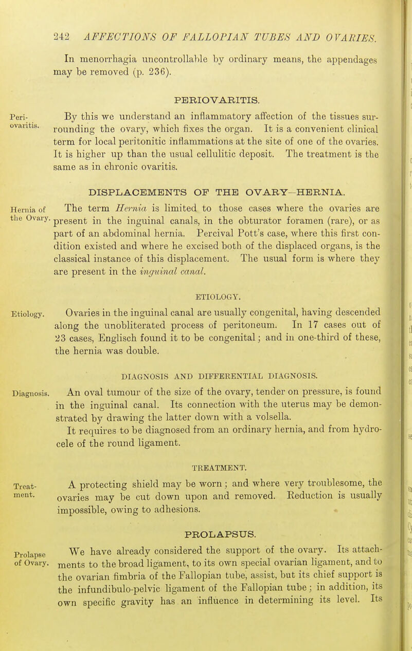 In menorrhagia uncontrollahle by ordinary means, the appendages may be removed (p. 236). Peri- ovaritis. PERIOVARITIS. By this we understand an inflammatory affection of the tissues sur- rounding the ovary, which fixes the organ. It is a convenient clinical term for local peritonitic inflammations at the site of one of the ovaries. It is higher up than the usual cellulitic deposit. The treatment is the same as in chronic ovaritis. DISPLACEMENTS OP THE OVARY-HERNIA. Hernia of The term Hernia is limited to those cases where the ovaries are tlie Ovary. pj,gggjj|. ^j^g inguinal canals, in the obturator foramen (rare), or as part of an abdominal hernia. Percival Pott's case, where this first con- dition existed and where he excised both of the displaced organs, is the classical instance of this displacement. The usual form is where they are present in the inguinal canal. ETIOLOGY. Etiology. Ovaries in the inguinal canal are usually congenital, having descended along the unobliterated process of peritoneum. In 17 cases out of 23 cases, Englisch found it to be congenital; and in one-third of these, the hernia was double. DIAGNOSIS AND DIFFERENTIAL DIAGNOSIS. Diagnosis. An oval tumour of the size of the ovary, tender on pressure, is found in the inguinal canal. Its connection with the uterus may be demon- strated by drawing the latter down with a volsella. It requires to be diagnosed from an ordinary hernia, and from hydro- cele of the round ligament. TREATMENT. Treat- A protecting shield may be worn; and where very troublesome, the ovaries may be cut down upon and removed. Reduction is usually impossible, owing to adhesions. * PROLAPSUS. Prolapse We have already considered the support of the ovary. Its attach- of Ovary, mgnts to the broad ligament, to its own special ovarian ligament, and to the ovarian fimbria of the Fallopian tube, assist, but its chief support is the infundibulo-pelvic ligament of the Fallopian tube; in addition, its own specific gravity has an influence in determining its level. Its