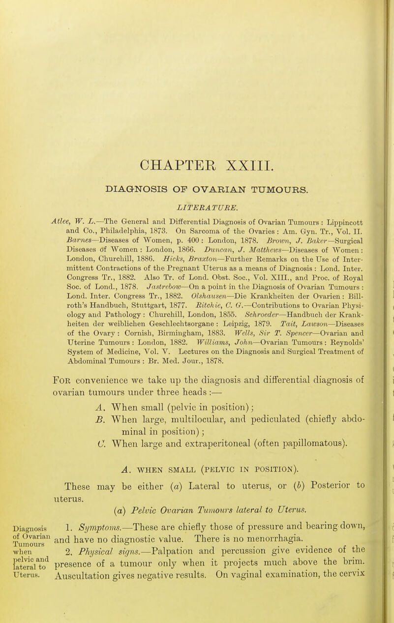 CHAPTER XXIII. DIAGNOSIS OF OVARIAN TUMOURS. LITERATURE. Atlee, W. L.—The General and Differential Diagnosis of Ovarian Tumours : Lippincott and Co., Philadelphia, 1873. On Sarcoma of the Ovaries : Am. Gyn. Tr., Vol. II. Barnes—Diseases of Women, p. 400 : London, 1878. Brown, J. ^aier—Surgical Diseases of Women : London, 1866. Duncan, J. Matthews—Diseases of Women : London, Churchill, 1886. Hicks, Braxton—Further Remarks on the Use of Inter- mittent Contractions of the Pregnant Uterus as a means of Diagnosis : Lond. Inter. Congress Tr., 1882. Also Tr. of Lond. Obst. Soc, Vol. XIII., and Proc. of Royal Soc. of Lond., 1878. Jaslreboio—On a point in the Diagnosis of Ovarian Tumours : Lond. Inter. Congress Tr., 1882. Olshausen—Die Krankheiten der Ovarien: Bill- roth's Handbuch, Stuttgart, 1877. Ritchie, C. G.—Contributions to Ovarian Physi- ology and Pathology : Churchill, London, 1855. Schroeder—Handbuch der Krank- heiten der weiblichen Geschlechtsorgane : Leipzig, 1879. Tait, Lawson—Diseases of the Ovary : Cornish, Birmingham, 1883. Wells, Sir T. Spencei—Ovarian and Uterine Tumours: London, 1882. Williams, John—Ovarian Tumours: Reynolds' System of Medicine, Vol. V. Lectures on the Diagnosis and Surgical Treatment of Abdominal Tumours : Br. Med. Jour., 1878. For convenience we take u}) the diagnosis and differential diagnosis of ovarian tumours under three heads :— A. When small (pelvic in position); B. When large, multilocular, and pediculated (chiefly abdo- minal in position); C. When large and extraperitoneal (often papillomatous). A. WHEN SMALL (PKLVIC IN POSITION). These may be either (a) Lateral to uterus, or (b) Posterior to uterus. (a) Pelvic Ovarian Tumours lateral to Uterus. Diagnosis 1. Symptoms.—These are chiefly those of pressure and bearing doAvn, of Ovarian ^ diagnostic Value. There is no menorrhagia. Tumours o • ■ -j r ii when 2. Physical signs.—Palpation and percussion give evidence ot tlie lateraUo'^ presence of a tumour only when it projects much above the brim. Uterus. Auscultation gives negative results. On vaginal examination, the cervix