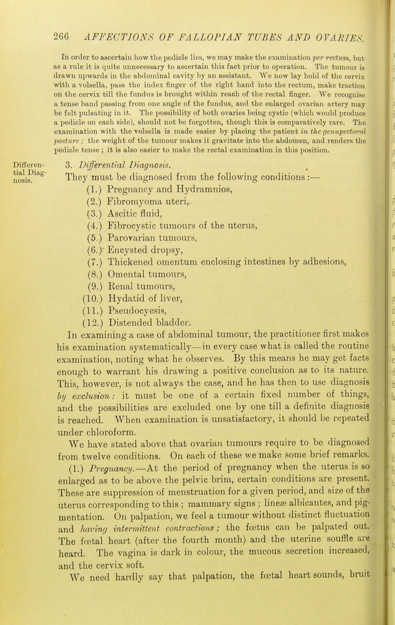 In order to ascertain how the pedicle lien, we may make the examination per rectum, but as a rule it is quite unnecessary to ascertain this fact prior to operation. The tumour is drawn upwards in the abdominal cavity by an assistant. AVo now lay hold of the cervix with a volsella, pass the index finger of the right hand into the rectum, make traction on the cervix till the fundus is brouglit within reach of the rectal finger. M''e recognise a tense band passing from one angle of the fundus, and the enlarged ovarian artery may be felt pulsating in it. The possibility of both ovaries being cystic (which would produce a i^edicle on each side), should not be forgotten, though this is comparatively rare. The examination with the volsella is made easier by placing the patient in the genupectoral ponture; the weiglit of the tumour makes it gravitate into the abdomen, and renders the pedicle tense; it is also easier to make the rectal examination in this position. Differen- 3. Differential Diagnosis. nosis?''^ They must be diagnosed from the following conditions :— (1.) Pregnancy and Hydramnios, (2.) Fibromyoma uteri, (3.) Ascitic fluid, (4.) Fibrocystic tumours of the uterus, (5.) Parovarian tumours, (6.) Encysted dropsy, (7.) Thickened omentum enclosing intestines by adhesions, (8.) Omental tumours, (9.) Renal tumours, (10.) Hydatid of liver, (11.) Pseudocyesis, (12.) Distended bladder. In examining a case of abdominal tumour, the practitioner first makes his examination systematically—in every case what is called the routine examination, noting what he observes. By this means he may get facts enough to warrant his drawing a positive conclusion as to its natiu-e. This, however, is not always the case, and he has then to use diagnosis hy exclusion: it must be one of a certain fixed number of things, and the possibilities are excluded one by one till a definite diagnosis is reached. When examination is unsatisfactory, it should be repeated under chloroform. We have stated above that ovarian tumours require to be diagnosed from twelve conditions. On each of these we make some brief remarks. (1.) Pregnancy.—At the period of pregnancy when the uterus is so enlarged as to be above the pelvic brim, certain conditions are present. These are suppression of menstruation for a given period, and size of the uterus corresponding to this ; mammary signs; linese albicantes, and pig- mentation. On palpation, we feel a tumour without distinct fluctuation and having intermittent contractions; the foetus can be palpated out. The foetal heart (after the fourth month) and the uterine souffle are heard. The vagina is dark in colour, the mucous secretion increased, and the cervix soft. We need hardly say that palpation, the foetal heart sounds, bruit