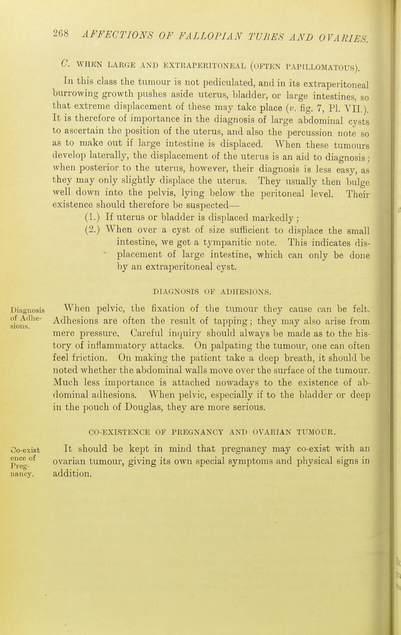 C. WHKN LARGE AND EXTRAPERITONEAL (OFTEN PAPILLOMATOUS). In this class the tumour is not pediculated, and in its extraperitoneal burrowing growth pushes aside uterus, bladder, or large intestines, so that extreme displacement of these may take place {v. fig. 7, PI. VII.). It is therefore of importance in the diagnosis of large abdominal cysts to ascertain the position of the uterus, and also the percussion note so as to make out if large intestine is displaced. When these tumours develop laterally, the displacement of the uterus is an aid to diagnosis; when posterior to the uterus, however, their diagnosis is less easy, as they may only slightly displace the uterus. They usually then bulge well down into the pelvis, lying below the peritoneal level. Their existence should therefore be suspected— (1.) If uterus or bladder is displaced markedly ; (2.) When over a cyst of size sufficient to displace the small intestine, we get a tympanitic note. This indicates dis-  placement of large intestine, which can only be done by an extraperitoneal cyst. DIAGNOSIS OF ADHESIONS. Diagnosis When pelvic, the fixation of the tumour they cause can be felt. s/ons^'^^' -Adhesions are often the result of tapping; they may also arise from mere pressure. Careful inquiry should always be made as to the his- tory of inflammatory attacks. On pali3ating the tumour, one can often feel friction. On making the patient take a deep breath, it should be noted whether the abdominal walls move over the surface of the tumour. Much less imjDortance is attached nowadays to the existence of ab- dominal adhesions. When pelvic, especially if to the bladder or deep in the pouch of Douglas, they are more serious. CO-EXISTENCE OF PREGNANCY AND OVARIAN TUMOUR. Co-exist It should be kept in mind that pregnancy may co-exist with an Pre^ °^ ovarian tumour, giving its own special symptoms and physical signs in nancy. addition.