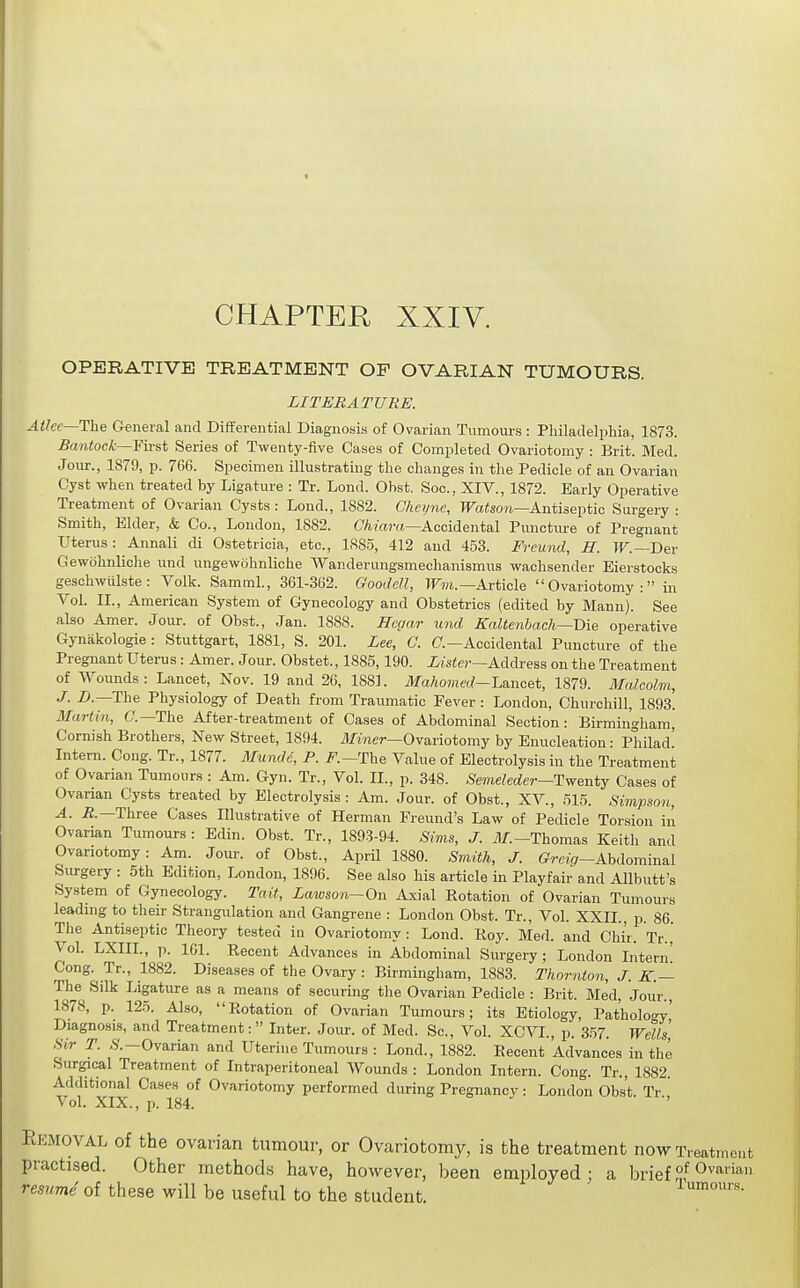 CHAPTER XXIV. OPERATIVE TREATMENT OF OVARIAN TUMOURS. LITERATURE. AtJec—Uhe General and Differential Diagnosis of Ovarian Tumom-s : Pliiladelphia,, 1873. Bantock—¥\T&t Series of Twenty-five Cases of Completed Ovariotomy : Brit. Med. Jour., 1879, p. 766. Specimen illustrating the changes in the Pedicle of an Ovarian Cyst when treated by Ligature : Tr. Lond. Obst. Soc, XIV., 1872. Early Operative Treatment of Ovarian Cysts : Lond., 1882. Chcijnc, TFa«so?i—Antiseptic Surgery : Smith, Elder, & Co., London, 1882. C/iAccidental Punctm-e of Pregnant Uterus: Annali di Ostetricia, etc., 188-5, 412 and 453. Frcund, H. IF.—Der Gewohnliclie und ungewohnliche Wanderungsmechanismus wachsender Eierstocks geschwiilste: Volk. Samml., 361-362. Goodell, irm.—Article Ovariotomy: in Vol. II., American System of Gynecology and Obstetrics (edited by Mann). See also Amer. Jour, of Obst., Jan. 1888. Hegar und Kaltenbach—Die operative Gynakologie : Stuttgart, 1881, S. 201. Lee, G. C—Accidental Puncture of the Pregnant Uterus: Amer. J our. Obstet., 1885,190. Lister—Address on the Treatment of Woimds: Lancet, Nov. 19 and 26, 1881. Mahomed-L&noet, 1879. Malcolm, J- -D.—The Physiology of Death from Traumatic Fever: London, Churchill, 1893! Martin, C—The After-treatment of Cases of Abdominal Section: Birmingham, Cornish Brothers, New Street, 1894. i)fmcr—Ovariotomy by Enucleation: Philad! Intern. Cong. Tr., 1877. Mundi, P. F.—Th& Value of Electrolysis in the Treatment of Ovarian Tumour.s : Am. Gyn. Tr., Vol. II., p. 348. Semeleder—Twenty Cases of Ovarian Cysts treated by Electrolysis : Am. Jour, of Obst., XV., 515. Simpson, A. iJ.—Three Cases Illustrative of Herman Freund's Law of Pedicle Torsion in Ovarian Tumours : Edin. Obst. Tr., 1893-94. Sims, J. i)/.-Thomas Keith and Ovariotomy: Am. Jour, of Obst., AprU 1880. Smith, J. (?rci,7-Abdominal Surgery : 5th Edition, London, 1896. See also his article in Playfair and AUbutt's System of Gynecology. Tait, Lawson~On Axial Rotation of Ovarian Tumours leading to their Strangulation and Gangrene : London Obst. Tr., Vol. XXII., p. 86. The Antiseptic Theory tested in Ovariotomy: Lond. Roy. Med. and Cliir. Tr.,' Vol. LXIIL, p. 161. Recent Advances in Abdominal Surgery; London Intern! Cong. Tr., 1882. Diseases of the Ovary : Birmingham, 1883. Thornton, J. K.— The Silk Ligature as a means of securing the Ovarian Pedicle : Brit. Med, Jour., 1878, p. 125. Also, Rotation of Ovarian Tumours; its Etiology, Pathology' Diagnosis, and Treatment: Inter. Jour, of Med. Sc., Vol. XCVL, p. 357. Wells Sir T. ,S'.-Ovarian and Uterine Tumours : Lond., 1882. Recent Advances in the Surgical Treatment of Intraperitoneal Wounds : London Intern. Cong. Tr., 1882. Additional Cases of Ovariotomy performed during Pregnancy: London Obst. Tr., ^ ol. XIX., p. 184. Removal of the ovarian tumour, or Ovariotomy, is the treatment now Treatment practised. Other methods have, however, been employed; a brief resume of these will be useful to the student. Tumour.s.