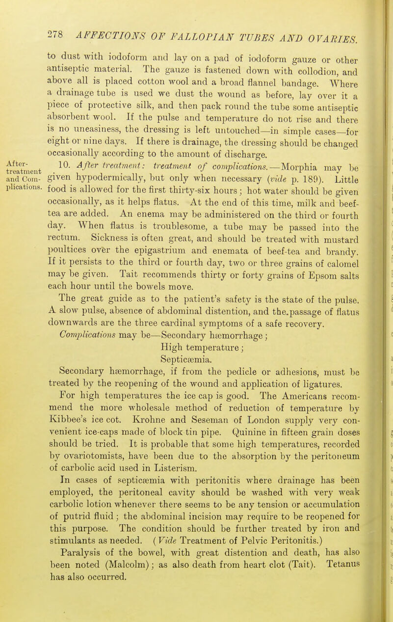 to dust with iodoform and lay on a pad of iodoform gauze or other antiseptic material. The gauze is fastened down with collodion, and above all is placed cotton wool and a broad flannel bandage. Where a drainage tube is used we dust the wound as before, lay over it a piece of protective silk, and then pack round the tube some antiseptic absorbent wool. If the pulse and temperature do not rise and there is no uneasiness, the dressing is left untouched—in simple cases—for eight 01- nine days. If there is drainage, the dressing should be changed occasionally according to the amount of discharge, treatoient ^•^^'^^ treatment: treatment of complications.—Morphia may be and Com- given hypodermically, but only when necessary {i-ide p. 189). Little plications. foo(j jg allowed for the first thirty-six hours; hot water should be given occasionally, as it helps flatus. At the end of this time, milk and beef- tea are added. An enema may be administered on the third or fourth day. When flatus is troublesome, a tube may be passed into the rectum. Sickness is often great, and should be treated with mustard poultices over the epigastrium and enemata of beef-tea and brandy. If it persists to the third or fourth day, two or three grains of calomel may be given. Tait recommends thirty or forty grains of Epsom salts each hour until the bowels move. The great guide as to the patient's safety is the state of the pulse. A slow pulse, absence of abdominal distention, and the.passage of flatus downwards are the three cardinal symptoms of a safe recovery. Co7nplications may be—Secondary htemorrhage; High temperature; Septicaemia. Secondary haemorrhage, if from the pedicle or adhesions, must be treated by the reopening of the wound and application of ligatures. For high temperatures the ice cap is good. The Americans recom- mend the more wholesale method of reduction of temperature by Kibbee's ice cot. Krohne and Seseman of London supply very con- venient ice-caps made of block tin pipe. Quinine in fifteen grain doses should be tried. It is probable that some high temperatures, recorded by ovariotomists, have been due to the absorption by the peritoneum of carbolic acid used in Listerism. In cases of septicaemia with i^eritonitis where drainage has been employed, the peritoneal cavity should be washed with very weak carbolic lotion whenever there seems to be any tension or accumulation of putrid fluid; the abdominal incision may require to be reopened for this purpose. The condition should be further treated by iron and stimulants as needed. ( Vide Treatment of Pelvic Peritonitis.) Paralysis of the boAvel, with great distention and death, has also been noted (Malcolm); as also death from heart clot (Tait). Tetanus has also occurred.