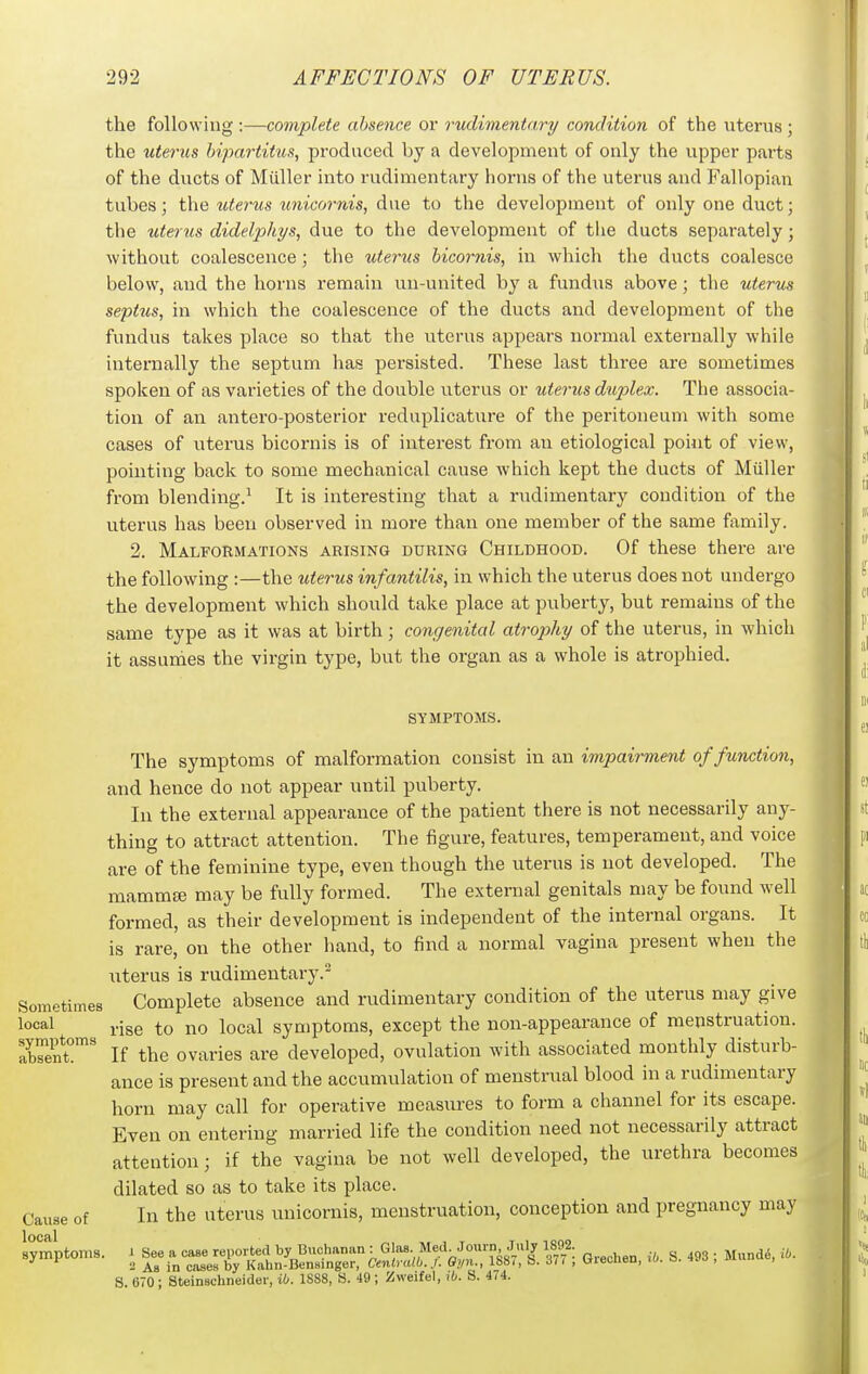 the following :—complete absence or rudimentary condition of the uterus ; the uterus bipartitus, produced by a development of only the upper parts of the ducts of Miiller into rudimentary horns of the uterus and Fallopian tubes; the uterus tmicornis, due to the development of only one duct • the uterus didelphys, due to the development of the ducts separately; without coalescence; the uterus bicornis, in which the ducts coalesce below, and the horns remain un-united by a fundus above ; the uterus septus, in which the coalescence of the ducts and development of the fundus takes place so that the uterus appears normal externally while internally the septum has persisted. These last three are sometimes spoken of as varieties of the double uterus or uterus duplex. The associa- tion of an antero-posterior reduplicature of the peritoneum with some cases of uterus bicornis is of interest from an etiological point of view, pointing back to some mechanical cause which kept the ducts of Miiller from blending.^ It is interesting that a rudimentary condition of the uterus has been observed in more than one member of the same family. 2. Malformations arising during Childhood. Of these there are the following :—the uterus infantilis, in which the uterus does not undergo the development which should take place at puberty, but remains of the same type as it was at birth; congenital atrophy of the uterus, in which it assumes the virgin type, but the organ as a whole is atrophied. symptoms. The symptoms of malformation consist in an impairment of function, and hence do not appear until puberty. In the external appearance of the patient there is not necessarily any- thing to attract attention. The figure, features, temperament, and voice are of the feminine type, even though the uterus is not developed. The mammaj may be fully formed. The external genitals may be found well formed, as their development is independent of the internal organs. It is rare' on the other hand, to find a normal vagina present when the uterus is rudimentary. Sometimes Complete absence and rudimentary condition of the uterus may give local j.jge to no local symptoms, except the non-appearance of menstruation. Xen?' If the ovaries are developed, ovulation with associated monthly disturb- ance is present and the accumulation of menstrual blood in a rudimentary horn may call for operative measures to form a channel for its escape. Even on entering married life the condition need not necessarily attract attention; if the vagina be not well developed, the urethra becomes dilated so as to take its place. In the uterus unicornis, menstruation, conception and pregnancy may Cause of local symptoms. i See a case reported by Buchanan : GJas- Med Journ July 1892. 2 As in cases by Kahn-Bensinger, Cenlralb.J. Oyn., 1881, b. 37( , Ureonen, jo. o. lao , «i 8 670 ; Steinschneider, iO. 1888, S. 49; Zweifel, tfc. S. 4/4.