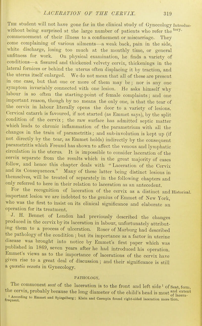 The student will not have gone far in the clinical study of Gynecology Introduc- without being surprised at the large number of patients who refer the commencement of their illness to a confinement or miscarriage. They come complaining of various ailments—a weak back, pain in the side, Avhite discharge, losing too much at the monthly time, or general unfitness for work. On physical examination, he finds a variety of conditions—a fissured and thickened velvety cervix, thickenings in the lateral fornices or behind the uterus often displacing it by traction, and the uterus itself enlarged. We do not mean that all of these are present m one case, but that one or more of them may be; nor is any one symptom invariably connected with one lesion. He asks himself why labour is so often the starting-point of female complaints; and one important reason, though by no means the only one, is that the tear of the cervix in labour literally opens the door to a variety of lesions. Cervical catarrh is favoured, if not started (as Emmet says), by the split condition of the cervix; the raw surface has admitted septic matter which leads to chronic inflammation of the parametrium with all the changes in the train of parametritis; and sub-involution is kept up (if not directly by the tear, as Emmet holds) indirectly by the consequent parametritis which Freund has shown to affect the venous and lymphatic circulation in the uterus. It is impossible to consider laceration of the cervix separate from the results which in the great majority of cases follow, and hence this chapter deals with  Laceration of the Cervix and its Consequences. Many of these latter being distinct lesions in themselves, will be treated of separately in the following chapters and only referred to here in their relation to laceration as an antecedent. For the recognition of laceration of the cervix as a distinct and Historical, important lesion we are indebted to the genius of Emmet of New York, who was the first to insist on its clinical significance and elaborate an operation for its treatment. J. H. Bennet of Loudon had previously described the changes produced in the cervix by its laceration in labour, unfortunately attribut- ing them to a process of ulceration. Eoser of Marburg had described the pathology of tlie condition ; but its importance as a fiictor in utenne disease was brought into notice by Emmet's first paper which was published in 1869, seven years after he had introduced his operation. Emmet's views as to the importance of lacerations of the cervix have given rise to a great deal of discussion; and their significance is still a qucestio vexata in Gynecology. PATHOLOGY. The commonest seat of the laceration is to the front and left side^ of Seat, form, the cervix, probably because the long diameter of the child's head is most ^nacer freqteni^'^ '° ^ Spiegelberg; Klein and Czempin found riglit-sided laceration more tion!^^