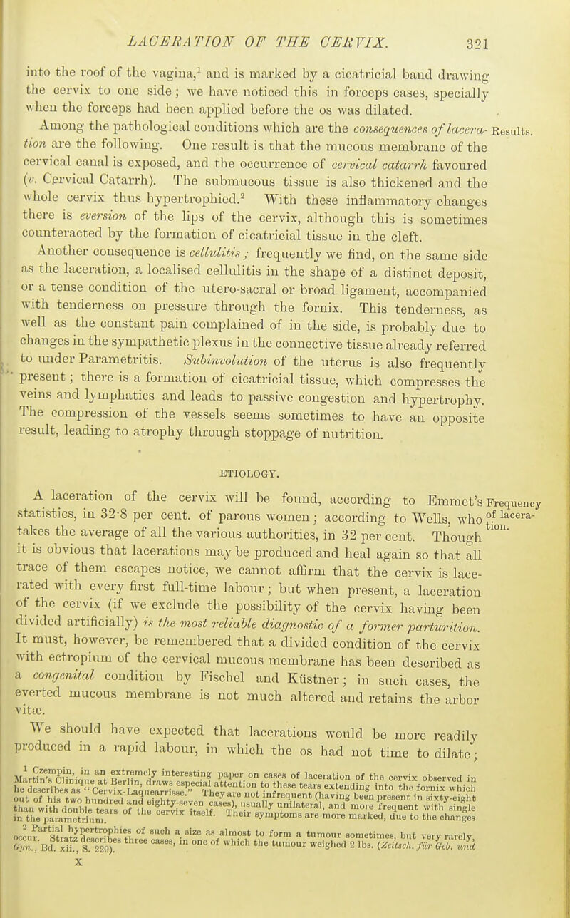 into the roof of the vagina,^ and is marked by a cicatricial band drawing the cervix to one side; we have noticed this in forceps cases, specially when the forceps had been applied before the os was dilated. Among the pathological conditions which are the consequences oflacera- Results. Hon are the following. One result is that the mucous membrane of the cervical canal is exposed, and the occurrence of cervical catarrh favoured (?.'. Cervical Catarrh). The submucous tissue is also thickened and the whole cervix thus hypertrophied.^ With these inflammatory changes there is eversion of the lips of the cervix, although this is sometimes counteracted by the formation of cicatricial tissue in the cleft. Another consequence is celhditis ; frequently we find, on the same side as the laceration, a localised cellulitis in the shape of a distinct deposit, or a tense condition of the utero-sacral or broad ligament, accompanied with tenderness on pressure through the fornix. This tenderness, as well as the constant pain complained of in the side, is probably due to changes in the sympathetic plexus in the connective tissue already referred to under Parametritis. Suh'nvohition of the uterus is also frequently present; there is a formation of cicatricial tissue, which compresses the veins and lymphatics and leads to passive congestion and hypertrophy. The compression of the vessels seems sometimes to have an opposite result, leading to atrophy through stoppage of nutrition. ETIOLOGY. A laceration of the cervix will be found, according to Emmet's Frequency statistics, in 32-8 per cent, of parous women; according to Wells, who °^ takes the average of all the various authorities, in 32 per cent. Though it is obvious that lacerations may be produced and heal again so that all trace of them escapes notice, we cannot affirm that the cervix is lace- rated with every first full-time labour; but when present, a laceration of the cervix (if we exclude the possibility of the cervix having been divided artificially) is the. most reliable diagnostic of a former parturition. It must, however, be remembered that a divided condition of the cervix with ectropium of the cervical mucous membrane has been described as a congenital condition by Fischel and Kiistner; in such cases, the everted mucous membrane is not much altered and retains the arbor vitte. We should have expected that lacerations would be more readily produced in a rapid labour, in which the os had not time to dilate; Mar«nTrifninl?f extremely interesting paper on cases of laceration of the cervix observed in occur*'S^lat^FwnL^'fv,''' form a tumour sometimes, but very rarely X