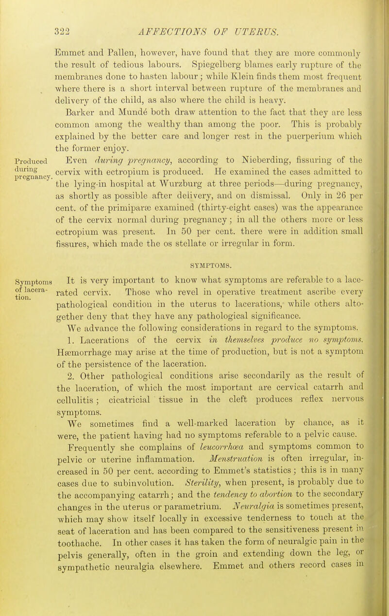 Emmet and Fallen, however, have found that they are more commonlj- tlie result of tedious labours. Spiegelberg blames early rupture of the membranes done to hasten labour; while Klein finds them most frequent where there is a short interval between rupture of the membranes and delivery of the child, as also where the child is heavy. Barker and Munde both draw attention to the fact that they are less common among the wealthy than among the poor. This is probably explained by the better care and longer rest in the puerperium which the former enjoy. Produced Even during pregnancy, according to Nieberding, Assuring of the diirmg cervix with ectropium is produced. He examined the cases admitted to pregnancy. >■ the lying-in hospital at Wurzburg at three periods—during pregnancy, as shortly as possible after delivery, and on dismissal. Only in 26 per cent, of the primipara; examined (thirty-eight cases) was the appearance of the cervix normal during pregnancy; in all the others more or less ectropium was present. In 50 per cent, there were in addition small fissures, which made the os stellate or irregular in form. SYMPTOMS. Symptoms It is very important to know what symptoms are referable to a lace- of lacera- Y&ted cervix. Those who revel in operative treatment ascribe every tion. ^  pathological condition in the uterus to lacerations, while others alto- gether deny that they have any pathological significance. We advance the following considerations in regard to the symptoms. 1. Lacerations of the cervix in themselves produce no symptoyns. Haemorrhage may arise at the time of production, but is not a symptom of the persistence of the laceration. 2. Other pathological conditions arise secondarily as the result of the laceration, of which the most important are cervical catarrh and cellulitis ; cicatricial tissue in the cleft produces reflex nervous symptoms. We sometimes find a well-marked laceration by chance, as it were, the patient having had no symptoms referable to a pelvic cause. Frequently she complains of leucorrhoea and symptoms common to pelvic or uterine inflammation. Menstruation is often irregular, in- creased in 50 per cent, according to Emmet's statistics; this is in many cases due to subinvolution. Sterility, when present, is probably due to the accompanying catarrh; and the tendency to abortion to the secondary changes in the uterus or parametrium. Neuralgia is sometimes present, which may show itself locally in excessive tenderness to touch at the seat of laceration and has been compared to the sensitiveness present in toothache. In other cases it has taken the form of neuralgic pain in the pelvis generally, often in the groin and extending down the leg, or sympathetic neuralgia elsewhere. Emmet and others record cases in