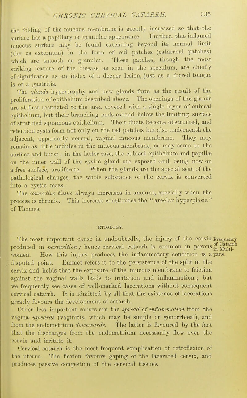the folding of the mucous membrane is greatly increased so that the surface has a papillary or granular appearance. Further, this inflamed mucous surface may be found extending beyond its normal limit (the OS externum) in the form of red patches (catarrhal patches) which are smooth or granular. These patches, though the most striking feature of the disease as seen in the speculum, are cliiefly of significance as an index of a deeper lesion, just as a furred tongue is of a gastritis. The (/lands hypertrophy and new glands form as the result of the proliferation of epithelium described above. The openings of the glands are at first restricted to the area covered with a single layer of cubical epithelium, but their branching ends extend below the limiting surface of stratified squamous epithelium. Their ducts become obstructed, and retention cysts form not only ou the red patches but also underneath the adjacent, apparently normal, vaginal mucous membrane. They may remain as little nodules in the mucous membrane, or may come to the surface and burst; in the latter case, the cubical epithelium and papillae on the inner wall of the cystic gland are exposed and, being now on a free surface, proliferate. When the glands are the special seat of the pathological changes, the whole substance of the cervix is converted into a cystic mass. The connective tissue always increases in amount, specially when the process is chronic. This increase constitutes the  areolar hyperplasia  of Thomas. ETIOLOGY. The most important cause is, undoubtedly, the injury of the cervix Frequency produced in parturition; hence cervical catarrh is common in parous ?^ jf^fj^^ women. How this injury produces the inflammatory condition is a pane, disputed point. Emmet refers it to the persistence of the split in the cervix and holds that the exposure of the mucous membrane to friction against the vaginal walls leads to irritation and inflammation ; but we frequently see cases of well-marked lacerations without consequent cervical catarrh. It is admitted by all that the existence of lacerations greatly favours the development of catarrh. Other less important causes are the spread of inflammation from the vagina upivards (vaginitis, which may be simple or gonorrhceal), and from the endometrium doimivards. The latter is favoured by tlie fact that the discharges from the endometrium necessarily flow over the cervix and irritate it. Cervical catai-rh is the most frequent complication of retroflexion of the uterus. The flexion favours gaping of the lacerated cervix, and produces passive congestion of the cervical tissues.