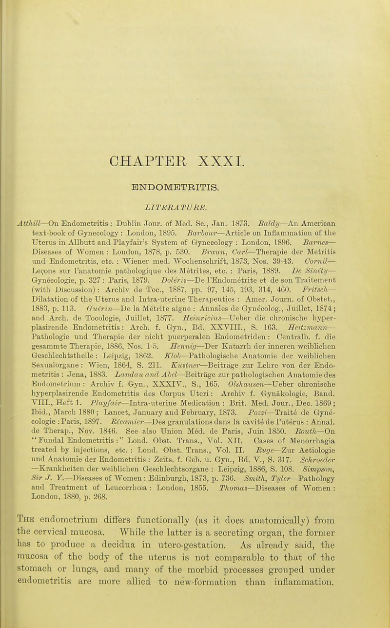 CHAPTER XXXI. ENDOMETRITIS. LITERATURE. Atthill—On Endometritis : Dublin Jo\ir. of Mecl. Sc., Jan. 1873. Baldy—An American text-book of Gynecology : London, 1895. Barbour—Article on Inflammation of the Uterus in Allbutt and Playfair's System of Gynecology : London, 1896. Barnes— Diseases of Women : London, 1878, p. 530. Braun, Carl—Therapie der Metritis und Endometritis, etc. : Wiener med. Wocliensclirift, 1873, Nos. 39-43. Cornil— Lemons sur I'anatomie pathologiqiie des Metrites, etc. : Paris, 1889. De Sinety— Gynecologic, p. 327 : Paris, 1879. Doleris—De I'Endometrite et de son Traitement (witli Discussion): Archiv de Toe, 1887, pp. 97, 145, 193, 314, 460. Fritsch— Dilatation of the Uterus and Intra-uterine Therapeutics : Amer. Journ. of Obstet., 1883, p. 113. Guerin—De la Metrite aigue : Annales de Gynecolog., Juillet, 1874; and Arch, de Tocologie, Juillet, 1877. Heinricius—Ueber die chronische hyper- plasirende Endometritis: Arch. f. Gyn., Bd. XXVIII., S. 163. Scitzmann— Pathologie und Therapie der nicht pvierperalen Eudometriden: Centralb. f. die gesammte Therapie, 1886, Nos. 1-5. Hennig—Der Katarrh der inneren weiblichen Geschlechtstheile: Leipzig, 1862. Kloh—Pathologische Anatomie der weiblichen Sexualorgane : Wien, 1864, S. 211. KUstner—Beitriige zur Lehre von der Endo- metritis : Jena, 1883. Landau and Abel—Beitrage zur pathologischen Anatomie des Endometrium : Archiv f. Gyn., XXXIV., S., 165. Ohhausen—Ueber chronische hypeiijlasirende Endometritis des Corpus Uteri: Archiv f. Gynakologie, Band. VIII., Heft 1. Playfair—Intra-iiterine Medication : Brit. Med. Jom-., Dec. 1869; Ibid., March 1880 ; Lancet, January and February, 1873. Pozzi—Traite de Gyne- cologie : Paris, 1897. Recamicr—Des granulations dans la cavite de I'ut^rus : Annal. de Therap., Nov. 1846. See also Union Med. de Paris, Juin 1850. Routh—On  Fundal Endometritis : Lond. Obst. Trans., Vol. XII. Cases of Menorrhagia treated by injections, etc. : Lond. Obst. Trans., Vol. II. Ruge—Zur Aetiologie und Anatomie der Endometritis : Zeits. f. Geb. u. Gyn., Bd. V., S. 317. Schroeder —Krankheiten der weiblichen Geschlechtsorgane : Leipzig, 1886, S. 108. Simpson, Sir J. y.—Diseases of Women : Edinburgh, 1873, p. 736. Smith, Tyler—Fathology and Treatment of Leucorrhoea : London, 1855. Thomas—Diseases of Women : London, 1880, p. 268. The endometrium differs functionally (as it does anatomically) from the cervical mucosa. While the latter is a secreting organ, the former has to produce a decidua in utero-gestation. As already said, the mucosa of the body of the uterus is not comparable to that of the stomach or lungs, and many of the morbid processes grouped under endometritis are more allied to new-formation than inflammation.