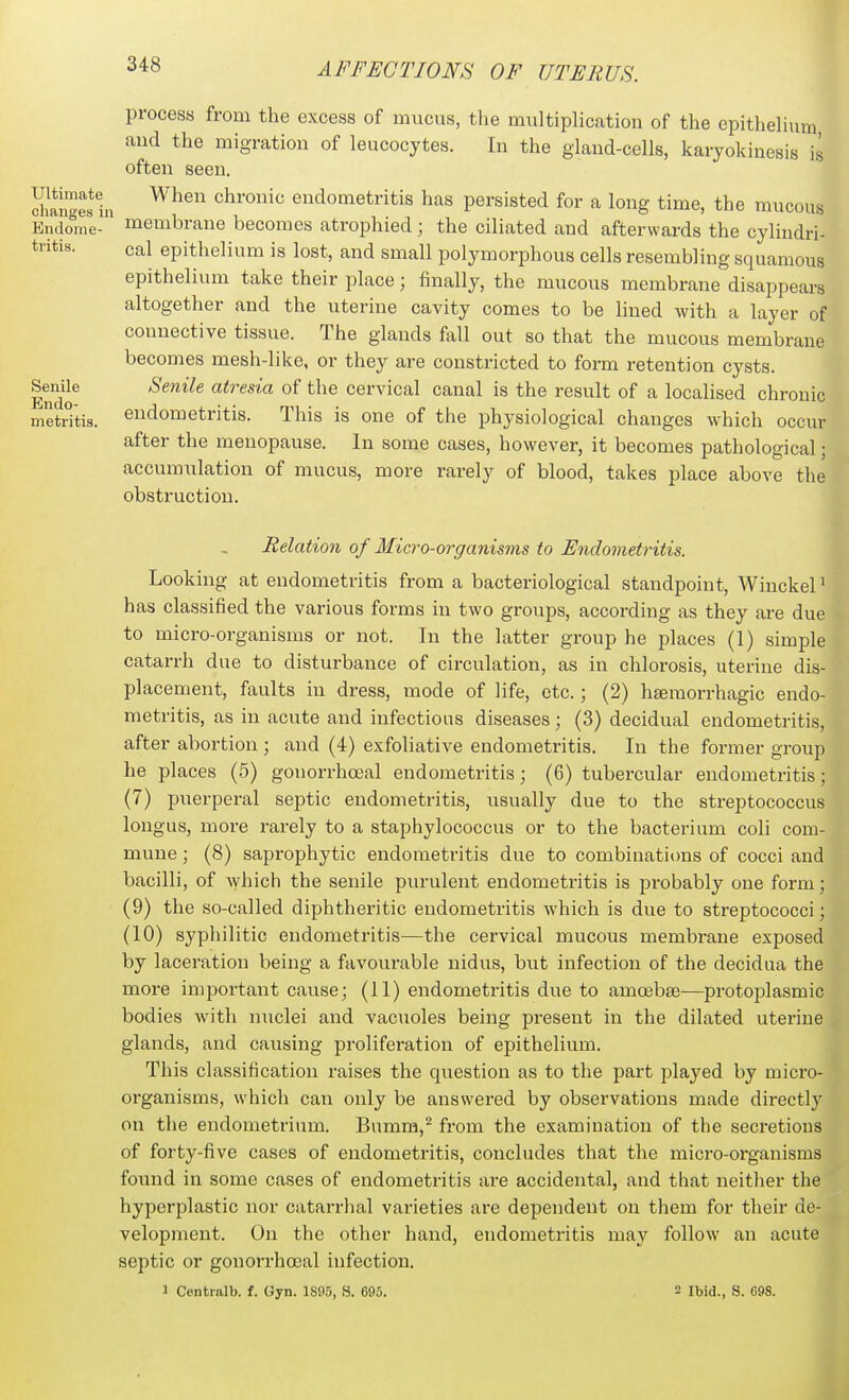 Ultimate process from the excess of mucus, the multiplication of the epithelium aud the migration of leucocytes. In the gland-cells, karjokinesis is often seen. changes in endometritis has persisted for a long time, the mucous Endome- membrane becomes atrophied; the ciliated and afterwards the cylindri- tiitis. cal epithelium is lost, and small polymorphous cells resembling squamous epithelium take their place; finally, the mucous membrane disappears altogether and the uterine cavity comes to be lined with a layer of connective tissue. The glands fall out so that the mucous membrane becomes mesh-like, or they are constricted to form retention cysts. Senile atresia of the cervical canal is the result of a localised chronic endometritis. This is one of the physiological changes which occur after the menopause. In some cases, however, it becomes pathological; accumulation of mucus, more rarely of blood, takes place above the obstruction. Senile Endo- metritis Relation of Micro-organisms to Endometritis. Looking at endometritis from a bacteriological standpoint, Winckel has classified the various forms in two groups, according as they are due to micro-organisms or not. In the latter group he j)laces (1) simple catarrh due to disturbance of circulation, as in chlorosis, uterine dis- placement, faults in dress, mode of life, etc. ; (2) hgemorrhagic endo- metritis, as in acute and infections diseases; (3) decidual endometritis, after abortion ; and (4) exfoliative endometritis. In the former group he places (5) gonorrhceal endometritis; (6) tubercular endometritis; (7) puerperal septic endometritis, usually due to the streptococcus longus, more rarely to a staphylococcus or to the bacterium coli com- mune ; (8) saprophytic endometritis due to combinations of cocci and bacilli, of ^yhich the senile purulent endometi'itis is probably one form; (9) the so-called diphtheritic endometritis which is due to streptococci; (10) syphilitic endometritis—the cervical mucous membrane exposed by laceration being a favourable nidus, but infection of the decidua the more important cause; (11) endometritis due to amcebte—protoplasmic bodies with nuclei and vacuoles being present in the dilated uterine glands, and causing proliferation of epithelium. This classification raises the question as to the part played by micro- organisms, which can only be answered by observations made directly on the endometrium. Bumm,'' from the examination of the secretions of forty-five cases of endometritis, concludes that the micro-organisms found in some cases of endometritis are accidental, and that neither the hyperplastic nor catarrhal varieties are dependent on them for their de- velopment. On the other hand, endometritis may follow an acute septic or gonorrhooal infection. 1 Contralb. f. Gyn. 1895, S. 695. 2 Ibid., S. 698. I