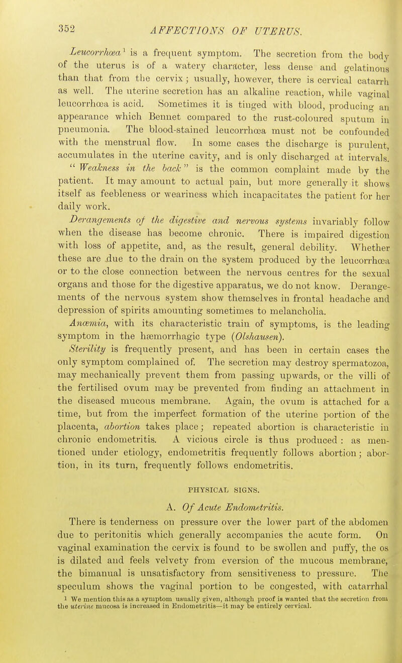 Leucorrhoea^ is a frequent symptom. The secretion from the bodj^ of the uterus is of a watery character, less dense and gelatinous than that from tlie cervix; usually, however, there is cervical catarrh as well. The uterine secretion has an alkaline reaction, while vaginal leucorrhosa is acid. Sometimes it is tinged with blood, producing an appearance which Bennet compared to the rust-coloured sputum in pneumonia. The blood-stained leucorrhoea must not be confounded with the menstrual flow. In some cases the discharge is purulent, accumulates in the uterine cavity, and is only discharged at intervals.  Weakness in the bad: is the common complaint made by the patient. It may amount to actual pain, but more generally it shows itself as feebleness or weariness which incapacitates the patient for her daily work. Derangements of the digestive and nervous systems invariably follow when the disease has become chronic. There is impaired digestion with loss of appetite, and, as the result, general debility. Whether these are .due to the drain on the system produced by the leucorrhoia or to the close connection between the nervous centres for the sexual organs and those for the digestive apparatus, we do not know. Derange- ments of the nervous system show themselves in frontal headache and depression of spirits amounting sometimes to melancholia. Ancemia, with its characteristic train of symptoms, is the leading symptom in the htemorrhagic type (Olshausen). Sterility is frequently present, and has been in certain cases the only symptom complained of The secretion may destroy spermatozoa, may mechanically prevent them from passing upwards, or the villi of the fertilised ovum may be prevented from finding an attachment in the diseased mucous membrane. Again, the ovum is attached for a time, but from the imperfect formation of the uterine portion of the placenta, abortion takes place; repeated abortion is characteristic in chronic endometritis. A vicious circle is thus produced : as men- tioned under etiology, endometritis frequently follows abortion; abor- tion, in its turn, frequently follows endometritis. i PHYSICAL SIGNS. j A. Of Acute Endometritis. There is tenderness on pressure over the lower part of the abdomen due to peritonitis whicli generally accompanies the acute form. On vaginal examination the cervix is found to be swollen and puffy, the os is dilated and feels velvety from eversion of the mucous membrane, the bimanual is unsatisfactory from sensitiveness to pressure. TJie speculum shows the vaginal portion to be congested, with catarrhal 1 We mention this as a symptom usually given, although luoof is wanted tliat the secretion from the uterine mucosa is increased in Endometritis—it may be entirely cervical.