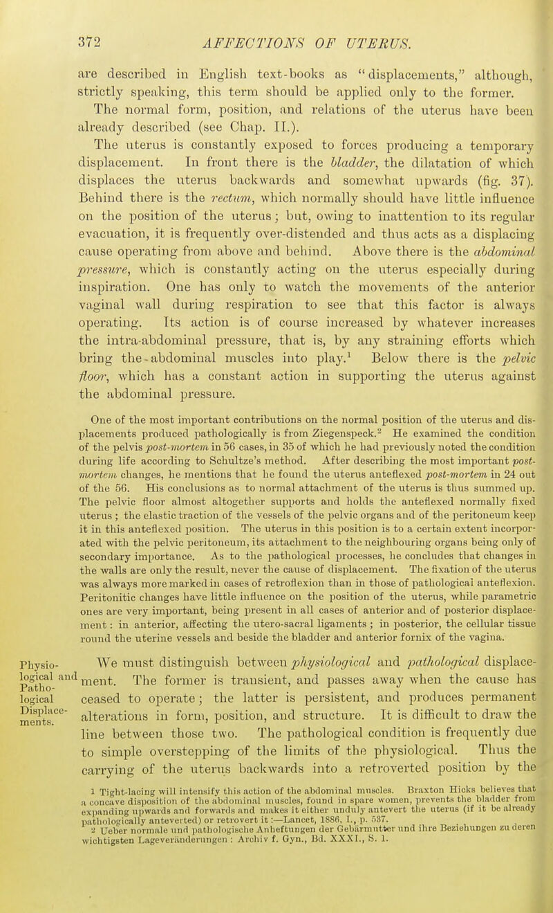 are described iu English text-books as displacements, although, strictly speaking, this term should be applied only to the former. The normal form, position, and relations of the uterus have been already described (see Chap. II.). The uterus is constantly exposed to forces producing a temporary displacement. In front there is tiie bladder, the dilatation of which, displaces the uterus backwards and somewhat upwards (fig. 37). Behind there is the rectum, which normally should have little influence on the position of the uterus; bat, owing to inattention to its regular evacuation, it is frequently over-distended and thus acts as a displacing cause operating from above and behind. Above there is the abdominal pressure, which is constantly acting on the uterus especially during inspiration. One has only to watch the movements of the anterior vaginal wall during respiration to see that this factor is always operating. Its action is of course increased by whatever increases the intra-abdominal pressure, that is, by any straining efforts which bring the - abdominal muscles into play.^ Below there is the pelvic floor, which has a constant action in supporting the uterus against the abdominal pressure. One of the most important contributions on the normal position of the uterus and dis- placements produced pathologically is from Ziegenspeck.^ He examined the condition of the pelvis post-mortem in 56 cases, in 35 of which he had previously noted the condition during life according to Schultze's method. After describing the most important post- mortem changes, he mentions that he found the uterus anteflexed post-mortem in 24 out of the 56. His conclusions as to normal attachment of the uterus is thus summed up. The pelvic floor almost altogether supports and holds the anteflexed normally fixed uterus ; the elastic traction of the vessels of the pelvic organs and of the peritoneum keep it in this anteflexed position. The uterus in this position is to a certain extent incorpor- ated with the pelvic peritoneum, its attachment to the neighbouring organs being only of secondary importance. As to the pathological processes, he concludes that changes iu the walls are only the result, never the cause of displacement. The fixation of the uterus was always more marked in cases of retroflexion than m those of pathological anteflexion. Peritonitic changes have little influence on the position of the uterus, while parametric ones are very important, being present in all cases of anterior and of posterior displace- ment ; in anterior, affecting the utero-sacral ligaments ; in posterior, the cellular tissue round the uterine vessels and beside the bladder and anterior fornix of the vagina. Physio- We must distinguish between physiological and jmthological displace- PatSK)^ '^'^ nient. The former is transient, and passes away when the cause has logical ceased to operate; the latter is persistent, and produces permanent Displace- j^j^gj^-ations in form, position, and structure. It is difficult to draw the line between those two. The pathological condition is frequently due to simple overstepping of the limits of the physiological. Thus the carrying of the uterus backwards into a retroverted position by the 1 Tight-lacing will intensify tin's action of the abtlominiil muscles. Braxton Hicks believes that a concave disposition of the abrlominal muscles, found in spare women, preveTits the bladder from expanding upwards an<l forwards and makes it either unduly antevert the utenis (if it be already pathologically antovei ted) or retvovcrt it:—Lancet, ISSfi, I., p. 537. Ueber norraale und pathologische Anlieftungen der Gebiirmutlwr und ilire Beziehungen z\\ deren wichtigsten Lageveriinderungen : Archiv f. Gyn., Bd. XXXI., S. 1.