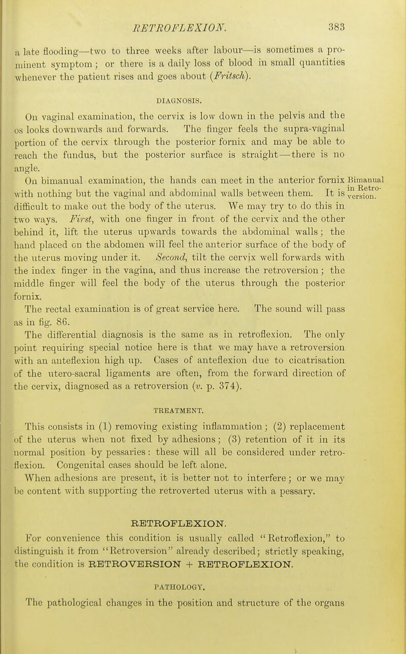 a late flooding—two to three weeks after labour—is sometimes a pro- minent symptom; or there is a daily loss of blood in small quantities whenever the patient rises and goes about (Friisch). DIAGNOSIS. On vaginal examination, the cervix is low down in the pelvis and the OS looks downwards and forwards. The finger feels the supra-vaginal portion of the cervix through the posterior fornix and may be able to reach the fundus, but the posterior surface is straight—^ there is no angle. On bimanual examination, the hands can meet in the anterior fornix Bimanual with nothing but the vaginal and abdominal walls between them. It is vrsion.° difficult to make out the body of the uterus. We may try to do this in two ways. First, with one finger in front of the cervix and the other behind it, lift the uterus upwards towards the abdominal walls; the baud placed on the abdomen will feel the anterior surface of the body of the uterus moving under it. Second, tilt the cervix well forwards with the index finger in the vagina, and thus increase the retroversion; the middle finger will feel the body of the uterus through the posterior fornix. The rectal examination is of great service here. The sound will pass as in fig. 86. The differential diagnosis is the same as in retroflexion. The only point requiring special notice here is that we may have a retroversion with an anteflexion high up. Cases of anteflexion due to cicatrisation of the utero-sacral ligaments are often, from the forward direction of the cervix, diagnosed as a retroversion {v. p. 374). TREATMENT. This consists in (1) removing existing inflammation; (2) replacement of the uterus when not fixed by adhesions; (3) retention of it in its normal position by pessaries: these will all be considered under retro- flexion. Congenital cases should be left alone. When adhesions are present, it is better not to interfere; or we may be content with supporting the retroverted uterus with a pessary. RETROFLEXION. For convenience this condition is usually called Retroflexion, to distinguish it from Retroversion already described; strictly speaking, the condition is RETROVERSION + RETROFLEXION. PATHOLOGY, The pathological changes in the position and structure of the organs
