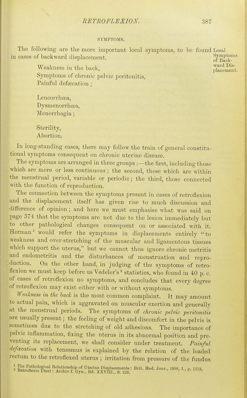 SYMPTOMS. The following are the more imiDortant local symptoms, to be found Local Symptoms of chronic pelvic peritonitis, Painful defeecation; Leucorrhoea, Dysmenorrhoea, Menorrhagia; Sterility, Aboi'tion. In long-standing cases, there may follow the train of general constitu- tional symptoms consequent on chronic uterine disease. The symptoms are arranged in three groups :—the first, including those which are more or less continuous; the second, those which are within the menstrual period, variable or periodic; the third, those connected with the function of reproduction. The connection between the symptoms present in cases of retroflexion and the displacement itself has given rise to much discussion and difi'erence of opinion; and here we must emphasise what was said on page 374 that the symptoms are not due to the lesion immediately but to other pathological changes consequent on or associated with it. Herman' would refer the symptoms in displacements entirely to weakness and over-stretching of the muscular and ligamentous tissues which support the uterus, but we cannot thus ignore chronic metritis and endometritis and the disturbances of menstruation and repro- duction. On the other hand, in judging of the symptoms of retro- flexion we must keep before us Vedeler's ^ statistics, who found in 40 p. c. of cases of retroflexion no symptoms, and concludes that every degree of retroflexion may exist either with or without symptoms. Wealcness in the hack is the most common complaint. It may amount to actual pain, which is aggravated on muscular exertion and generally at the menstrual periods. The symptoms of chronic pelvic peritonitis are usually present; the feeling of weight and discomfort in the pelvis is sometimes due to the stretching of old adhesions. The importance of pelvic inflammation, fixing the uterus in its abnormal position and pre- venting its replacement, we shall consider under treatment. Painful defecation with tenesmus is explained by the relation of the loaded rectum to the retroflexed uterus ; irritation from pressure of the fundus in cases of backward displacement. Weakness in the back. Symptoms of Back- ward Dis- placement. 1 The Pathological Relationship - Retroflexio Uteri: Archiv f. G p. 1213.