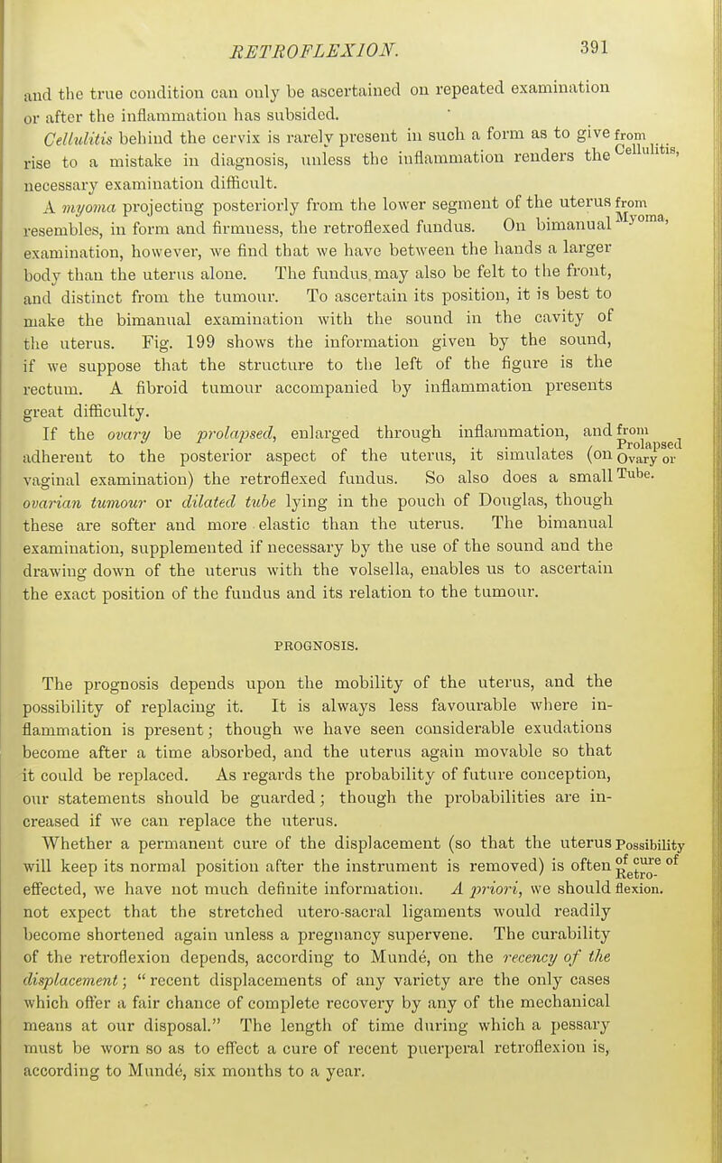 and the true condition can only be ascertained on repeated examination or after the inflammation has subsided. Cellulitis behind the cervix is rarely present in sucli a form as to give from rise to a mistake in diagnosis, unless the inflammation renders the ^  ' necessary examination difficult. A myoma projecting posteriorly from the lower segment of the uterus from resembles, in form and firmness, the retroflexed fundus. On bimanual examination, however, we find that we have between the hands a larger body than the uterus alone. The fundus, may also be felt to the front, and distinct from the tumour. To ascertain its position, it is best to make the bimanual examination with the sound in the cavity of the uterus. Fig. 199 shows the information given by the sound, if we suppose that the structure to the left of the figure is the rectum. A fibroid tumour accompanied by inflammation presents great difficulty. If the ovary be prolajised, enlarged through inflammation, p'^^pgg I adherent to the posterior aspect of the uterus, it simulates (on Ovary or vaginal examination) the retroflexed fundus. So also does a small Tube. ovarian tumour or dilated tube lying in the pouch of Douglas, though these are softer and more elastic than the uterus. The bimanual examination, supplemented if necessary by the use of the sound and the drawing down of the uterus with the volsella, enables us to ascertain the exact position of the fundus and its relation to the tumour. PROGNOSIS. The prognosis depends upon the mobility of the uterus, and the possibility of replacing it. It is always less favourable where in- flammation is present; though we have seen considerable exudations become after a time absorbed, and the uterus again movable so that it could be replaced. As regards the probability of future conception, our statements should be guarded; though the probabilities are in- creased if we can replace the uterus. Whether a permanent cure of the displacement (so that the uterus Possibility will keep its normal position after the instrument is removed) is often ^^^^J® eflfected, we have not much definite information. A jjriori, we should flexion, not expect that the stretched utero-sacral ligaments would readily become shortened again unless a pregnancy supervene. The curability of the retroflexion depends, according to Munde, on the recency of the displacement;  recent displacements of any variety are the only cases which offer a fair chance of complete recovery by any of the mechanical means at our disposal. The length of time during which a pessary must be worn so as to effect a cure of recent puerperal retroflexion is, according to Munde, six months to a year.