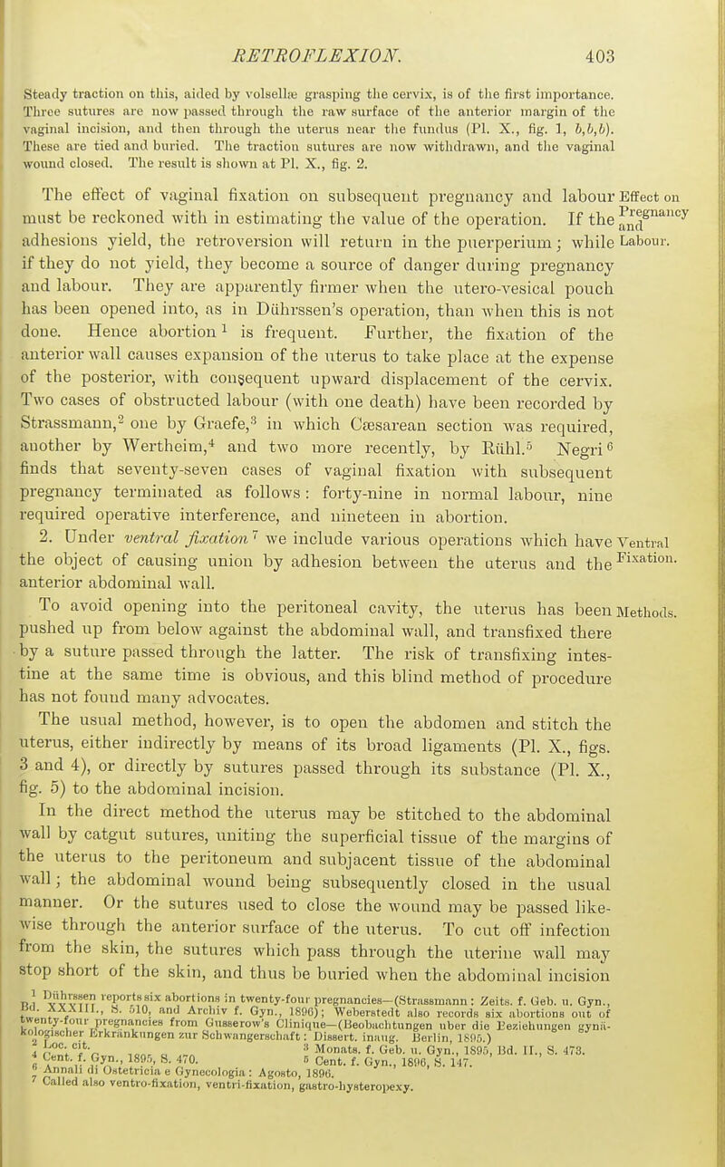 Steady traction on this, aided by volsellre grasping tlie cervix, is of tlie first importance. Three sutures arc now passed througli tlie raw surface of tlie anterior margin of the vaginal incision, and then through the uterus near the fundus (PI. X., fig. 1, b,b,b). These are tied and buried. The traction sutures are now withdrawn, and the vaginal wound closed. The result is shown at PI. X,, fig. 2. The effect of vaginal fixation on subsequent pi-egnancy and labour Effect on must be reckoned with in estimating the value of the operation. If the ^nd^'^'^'^^ adhesions yield, the retroversion will return in the puerperium; while Labour, if they do not yield, they become a source of danger during pregnancy and labour. They are apparently firmer when the utero-A'esical pouch lias been opened into, as in Diihrssen's operation, than when this is not done. Hence abortion ^ is frequent. Further, the fixation of the anterior wall causes expansion of the uterus to take place at the expense of the posterior, with consequent upward displacement of the cervix. Two cases of obstructed labour (with one death) have been recorded by Strassmann,^ one by Graefe,^ in which Ctesarean section was required, auother by Wertheim,'* and two more recently, by Riihl.^ Negri <5 finds that seventy-seven cases of vaginal fixation with subsequent pregnancy terminated as follows: forty-nine in normal labour, nine required operative interference, and nineteen in abortion. 2. Under ventral fixation  we include various operations which have Ventral the object of causing union by adhesion between the uterus and the anterior abdominal wall. To avoid opening into the peritoneal cavity, the uterus has been Methods, pushed up from below against the abdominal wall, and transfixed there by a suture passed through the latter. The risk of transfixing intes- tine at the same time is obvious, and this blind method of procedure has not found many advocates. The usual method, however, is to open the abdomen and stitch the uterus, either indirectly by means of its broad ligaments (PI. X., figs. 3 and 4), or directly by sutures passed through its substance (PI. X., fig. 5) to the abdominal incision. In the direct method the uterus may be stitched to the abdominal wall by catgut sutures, uniting the superficial tissue of the margins of the uterus to the peritoneum and subjacent tissue of the abdominal wall; the abdominal wound being subsequently closed in the usual manner. Or the sutures used to close the wound may be passed like- wise through the anterior surface of the uterus. To cut off infection from the skin, the sutures which pass through the uterine wall may stop short of the skin, and thus be buried when the abdominal incision R,l yv V i^? ™P°'''''„^'^ abortions in twenty-foui- pregnancies-(Strassmann : Zeits. f. Geb. u. Gyn., r»'^, f ' ^i ^'•'=''1^ f- Gyn-, 1896); Weberstedt also records six abortions out of twenty-four pregnancies from Gusserow's CIinique-(Ueobaclitungen uber die Beziehungen gynii- Kolopscher Krkrankungen zur Schwangerscbaft: Dissert, inaug. Berlin ISflo ) iitl'^^'t'c- lonr c Monats. f. Geb. u. Gyn., 1890, lid. II., S. 473. ^ Cent. f. Gyn., 189.^ S. 470. 5 Cent. f. Gyn., 1896, «. 147. Annali di Ostetncia e Gynecologia: Agosto, 1896. Called also ventro-iixation, ventri-fixation, gastro-hysteropexy.