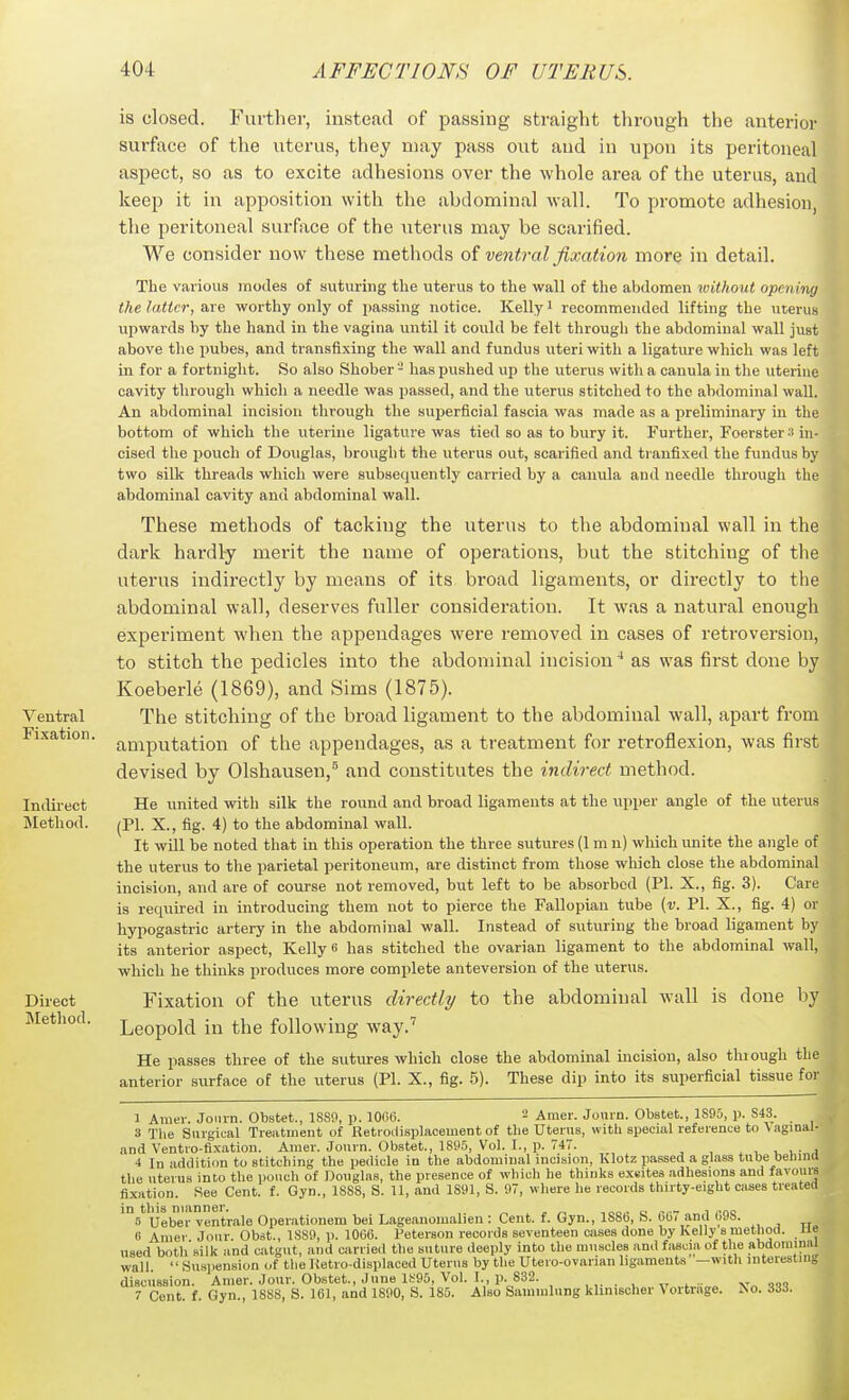 Ventral Fixation. Indirect Jlethod. Direct Method. is closed. Furthei-, instead of passing straight through the anterior surface of the uterus, they may pass out and in upon its peritoneal aspect, so as to excite adhesions over the whole area of the uterus, and keep it in apposition with the abdominal wall. To promote adhesion, the peritoneal surface of the litems may be scarified. We consider now these methods oi ventral fixation more in detail. The various modes of suturing the uterus to the wall of the abdomen without opening the latter, are worthy only of passing notice. Kelly i recommended lifting the uterus upwards by the hand in the vagina until it could be felt through the abdominal wall just above tlie pubes, and transfixing the wall and fundus uteri with a ligatiu-e which was left in for a fortnight. So also Shober - has pushed up the uterus with a canula in the uterine cavity through which a needle was passed, and the uterus stitched to the abdominal wall. An abdominal incision through the superficial fascia was made as a preliminary in the bottom of which the uterine ligature was tied so as to bury it. Further, Foerster:i in- cised the pouch of Douglas, brought the uterus out, scarified and tranfixed the fiindus by two silk threads which were subsequently carried by a canula and needle through the abdominal cavity and abdominal wall. These methods of tacking the uterus to the abdominal wall in the dark hardly merit the name of operations, but the stitching of the uterus indirectly by means of its broad ligaments, or directly to the abdominal wall, deserves fuller consideration. It was a natural enough experiment when the appendages were removed in cases of retroversion, to stitch the pedicles into the abdominal incision * as was first done by Koeberle (1869), and Sims (1875). The stitching of the broad ligament to the abdominal wall, apart from amputation of tlie appendages, as a treatment for retroflexion, was first devised by Olshausen,^ and constitutes the indirect method. He united with silk the round and broad ligaments at the upper angle of the uterus (PI. X., fig. 4) to the abdominal wall. It will be noted that in this operation the three sutures (1 m n) which unite the angle of the uterus to the parietal peritoneum, are distinct from those which close the abdominal incision, and are of course not removed, but left to be absorbed (PI. X., fig. 3). Care is required in introducing them not to pierce the Fallopian tube (v. PI. X., fig. 4) or hypogastric artery in the abdominal wall. Instead of suturing the broad ligament by its anterior aspect, Kelly 6 has stitched the ovarian ligament to the abdominal wall, which he thinks produces more complete anteversion of the uterus. Fixation of the uterus directly to the abdominal wall is done by Leopold in the following way.'' He passes three of the sutures which close the abdommal incision, also thiough the anterior surface of the uterus (PI. X., fig. 5). These dip into its superficial tissue for I 1 Amer. Joiirn. Obstet., 18S0, p. 1006. 2 Amer. Jonrn. Obstet., 1895, p. 843. 3 The Surgical Treatment of Retioilisplacement of the Uterus, with special reference to Vaginal- and Ventio-fixation. Amer. Jonrn. Obstet., 1895, Vol. I., p. 747. , , , • j 4 In addition to stitching the pedicle in the abdominal incision, Klotz passed a glass tube behind the uterus into the pouch of Douglas, the presence of which he thinks ex«ites adhesions and favoure fixation. See Cent. f. Gyn., 1888, S. 11, and 1891, S. 97, where he records thirty-eight cases treated 'B^Ueber ventrale Operationem bei Lageanoiualien : Cent. f. Gyn., 1886, S. 66 and 698. 8 Amer Jour. Obst., 1889, p. 1060. Peterson records seventeen cases done by Kelly s method, ue used both silk and catgut, and carried the suture deeply into the muscles and fascia of the abdominal wall. Suspension of tlie Hetro-displaced Uterus by tlie Utero-ovarian ligaments —with interesting discussion. Amer. Jour. Obstet., June li;95, Vol. I., p. 832. , ,. . , ,.t..i„. Vnq<!q 7 Cent. f. Gyn., 1888, S. 101, and 1890, S. 185. Also Sammlung khnischer Vortrage. ^o. 33d.