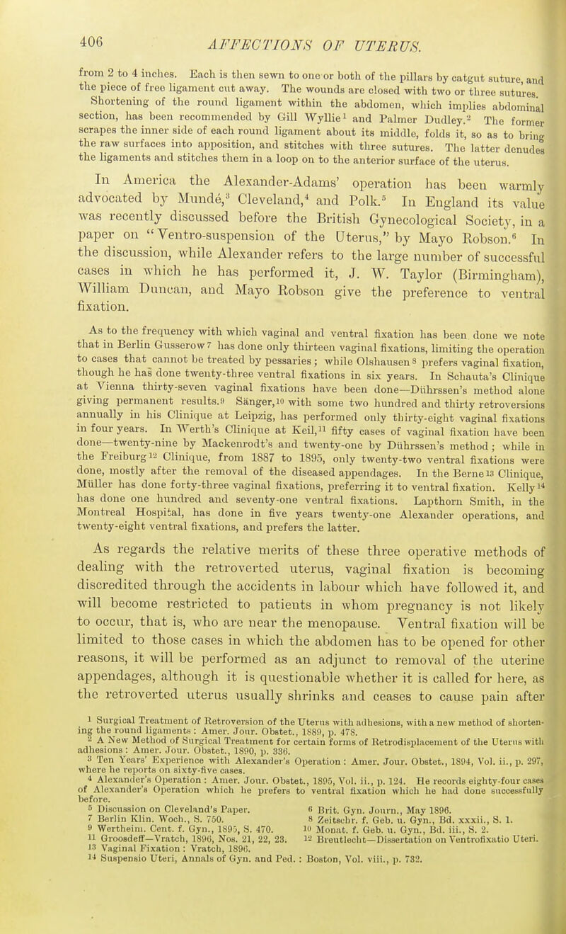 from 2 to 4 inches. Each is then sewn to one or both of the pillars by catgut suture, and the piece of free ligament cut away. The wounds are closed with two or three sutures Shortening of the round ligament within the abdomen, wliich implies abdominal section, has been recommended by Gill Wylliei and Palmer Dudley.^ The former scrapes the inner side of each round ligament about its middle, folds it, so as to bring the raw surfaces into apposition, and stitches with three sutures. The latter denudes the ligaments and stitches them in a loop on to the anterior surface of the uterus. In America the Alexander-Adams' operation has been warmly advocated by Munde/ Cleveland,^ and Polk.= In England its value was recently discussed before the British Gynecological Society, in a paper on  Ventro-suspension of the Uterus, by Mayo Robson.^ In the discussion, while Alexander refers to the large number of successful cases in which he has performed it, J. W. Taylor (Birmingham), William Duncan, and Mayo Robson give the preference to ventral fixation. ^ As to the frequency with which vaginal and ventral fixation has been done we note^ that in Berlin Gusserow? has done only thirteen vaginal fixations, limiting the operation to cases that cannot be treated by pessaries ; while Olshausen s prefers vaginal fixation, though he has done twenty-three ventral fixations in six years. In Schauta's Clinique at Vienna thirty-seven vaginal fixations have been done—Diihrssen's method alone giving permanent results.ii Sanger, w with some two lumdred and thirty retroversions annually in his Clinique at Leipzig, has performed only thirty-eight vaginal fixations in four years. In Werth's Clinique at Keil, fifty cases of vaginal fixation have been done—twenty-nine by Mackenrodt's and twenty-one by Diihrssen's method ; while in the Freiburg 12 Clinique, from 1887 to 1895, only twenty-two ventral fixations were done, mostly after the removal of the diseased appendages. In the Berne is Clinique, Miiller has done forty-three vaginal fixations, preferring it to ventral fixation. Kelly i^ has done one hundred and seventy-one ventral fixations. Lapthorn Smith, in the Montreal Hospital, has done in five years twenty-one Alexander operations, and twenty-eight ventral fixations, and prefers the latter. As regards the relative merits of these three operative methods of dealing with the retroverted uterus, vaginal fixation is becoming discredited through the accidents in labour which have followed it, and will become restricted to patients in whom pregnancy is not likely to occur, that is, who are near the menopause. Ventral fixtition will be limited to those cases in which the abdomen has to be opened for other reasons, it will be performed as an adjunct to removal of the uterine appendages, although it is questionable whether it is called for here, as the retroverted uterus usually shrinks and ceases to cause pain after I Surgical Treatment of Retroversion of the Uterus with ailhesions, with a new method of shorten- ing the rounil ligaments : Amer. Joiir. Obstet., 1S8!), p. 47S. A New Method of Surgical Treatment for certain forma of Betrodisplacement of the Uterus with adhesions: Amer. Jour. Obstet., 18!>0, p. 336. 3 Ten Years' Experience with Alexander's Operation : Amer. Jour. Obstet., 1S04, Vol. ii., p. 297, where he reports on sixty-five cases. 4 Alexander's Operation : Amer. Jour. Obstet., 1805, Vol. ii., p. 124. He records eighty-four cases of Alexander's Operation whicli he prefers to ventral fixation which he had done successfully before. 5 Discussion on Cleveland's Paper. 8 Brit. Gyn. Journ., May 1896. 7 Berlin Klin. Woch., S. 750. 8 Zeitschr. f. Geb. u. Gyn., Bd. xxxii., S. 1. 9 Wertheini. Cent. f. Gyn., 1895, S. 470. m Monat. f. Geb. u. Gyn., Bd. iii., S. 2. II GroosdefiF—Vratch, 1890, Nos. 21, 22, 23. lii Breutlecht—Dissertation on Ventrofi.xatio Uteri. Vaginal Fixation : Vratch, 1896. 14 Suspensio Uteri, Annals of Gyn. and Ped. : Boston, Vol. viii., p. 732.