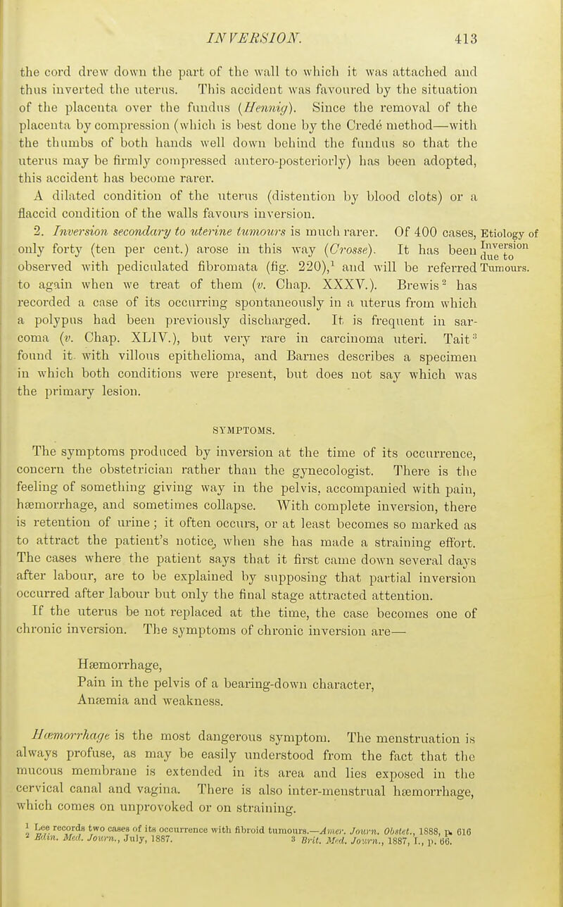 the cord drew down tlie part of the wall to whioli it was attached and thus inverted the uterus. This accident was favoured by the situation of the placenta over the fundus {Hennig). Since the removal of the placenta by compression (which is best done by the Crede method—with the thumbs of both hands well down behind the fundus so that the uterus may be firmly compressed antero-posteriorly) has been adopted, this accident has become rai'er. A dilated condition of the uterus (distention by blood clots) or a flaccid condition of the walls favoui-s inversion. 2. Inversion secondary to uterine tumours is much rarer. Of 400 cases, Etiology of only forty (ten per cent.) arose in this way (Crosse). It has been ^'^g''^^'™ observed with pedicnlated fibromata (fig. 220),^ and will be referred Tumours, to again when we treat of them {v. Chap. XXXV.). Brewis^ has recorded a case of its occurring spontaneously in a uterus from which a polypus had been previously discharged. It is frequent in sar- coma [v. Chap. XLIV.), but very rare in carcinoma uteri. Tait^ found it. \vith villous epithelioma, and Barnes describes a specimen in which both conditions were present, but does not say which was the primary lesion. SYMPTOMS. The symptoms produced by inversion at the time of its occurrence, concern the obstetrician rather than the gynaecologist. There is the feeling of something giving way in the pelvis, accompanied with pain, hfemorrhage, and sometimes collapse. With complete inversion, there is retention of urine; it often occurs, or at least becomes so marked as to attract the patient's notice_, when she has made a straining effort. The cases where the patient says that it first came down several days after labour, are to be explained by supposing that partial inversion occurred after labour but only the final stage attracted attention. If the uterus be not replaced at the time, the case becomes one of chronic inversion. The symptoms of chronic inversion are— Hsemorrhage, Pain in the pelvis of a bearing-down character, Anaemia and weakness. Hcemorrhage is the most dangerous symptom. The menstruation is always profuse, as may be easily understood from the fact that the mucous membrane is extended in its area and lies exposed in the cervical canal and vagina. There is also inter-menstrual htemorrhage, which comes on unprovoked or on straining. i records two cases of its occurrence with fibroid tumours.—^-/iio'. Journ. Obstet., 1888, p. 618 Edm. Med. Journ., July, 1887. 3 UvU. M,:d. Jov,rn., 1887, I., i). 66!