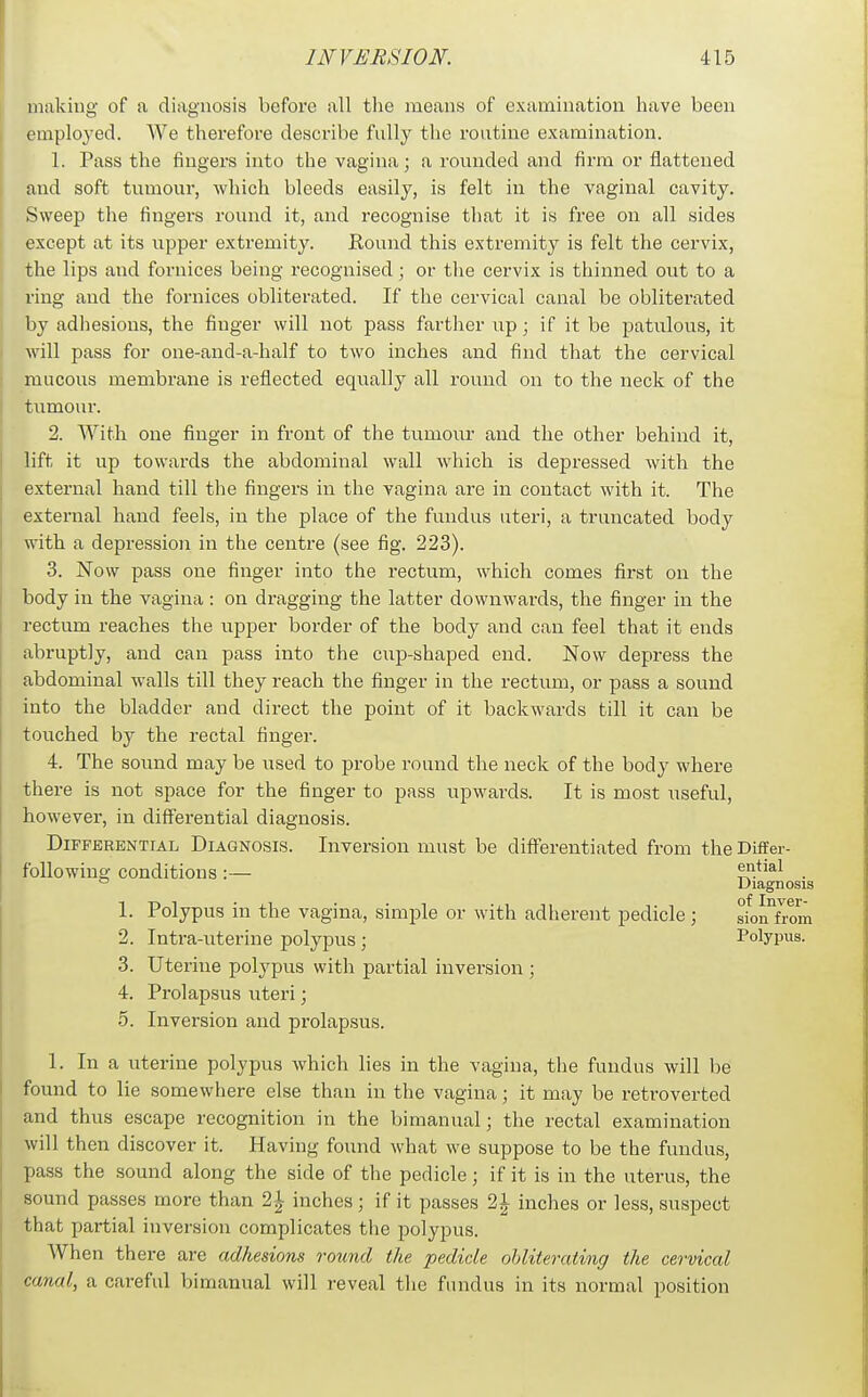 milking of a diagnosis before all the means of examination have been employed. We therefore describe fully the routine examination. 1. Pass the fingers into the vagina; a rounded and firm or flattened and soft tumour, which bleeds easily, is felt in the vaginal cavity. Sweep the fingers round it, and recognise that it is free on all sides except at its upper extremity. Round this extremity is felt the cervix, the lips and fornices being i-ecognised; or the cervix is thinned out to a ring and the fornices obliterated. If the cervical canal be obliterated by adhesions, the finger will not pass farther up; if it be patulous, it will pass for one-and-a-half to two inches and find that the cervical mucous membrane is reflected equally all round on to the neck of the tumour. 2. With one finger in front of the tumour and the other behind it, lift it up towards the abdominal wall which is depressed with the external hand till the fingers in the vagina are in contact with it. The external hand feels, in the place of the fundus uteri, a truncated body with a depression in the centre (see fig. 223). 3. Now pass one finger into the I'ectum, which comes first on the body in the vagina : on dragging the latter downwards, the finger in the rectum reaches the upper border of the body and can feel that it ends abruptly, and can pass into the cup-shaped end. Now depress the abdominal walls till they reach the finger in the rectum, or pass a sound into the bladder and direct the point of it backwards till it can be touched by the rectal finger. 4. The sound may be used to probe round the neck of the body where there is not space for the finger to pass upwards. It is most useful, however, in differential diagnosis. Differential Diagnosis. Inversion must be diff'erentiated from the Differ- following conditions :— ential  Diagnosis 1. Polypus in the vagina, simple or with adherent pedicle; sion°foom 2. Intra-uterine polypus ; Polypus. 3. Uterine polypus with partial inversion ; 4. Prolapsus uteri; 5. Inversion and prolapsus. 1. In a uterine polypus which lies in the vagina, the fundus will be found to lie somewhere else than in the vagina; it may be retroverted and thus escape recognition in the bimanual; the rectal examination will then discover it. Having found what we suppose to be the fundus, pass the sound along the side of the pedicle; if it is in the uterus, the sound passes more than 2J inches; if it passes 2J inches or less, suspect that partial inversion complicates the polypus. When there are adhesions round the pedicle obliterating the cervical canal, a careful bimanual will reveal the fundus in its normal position