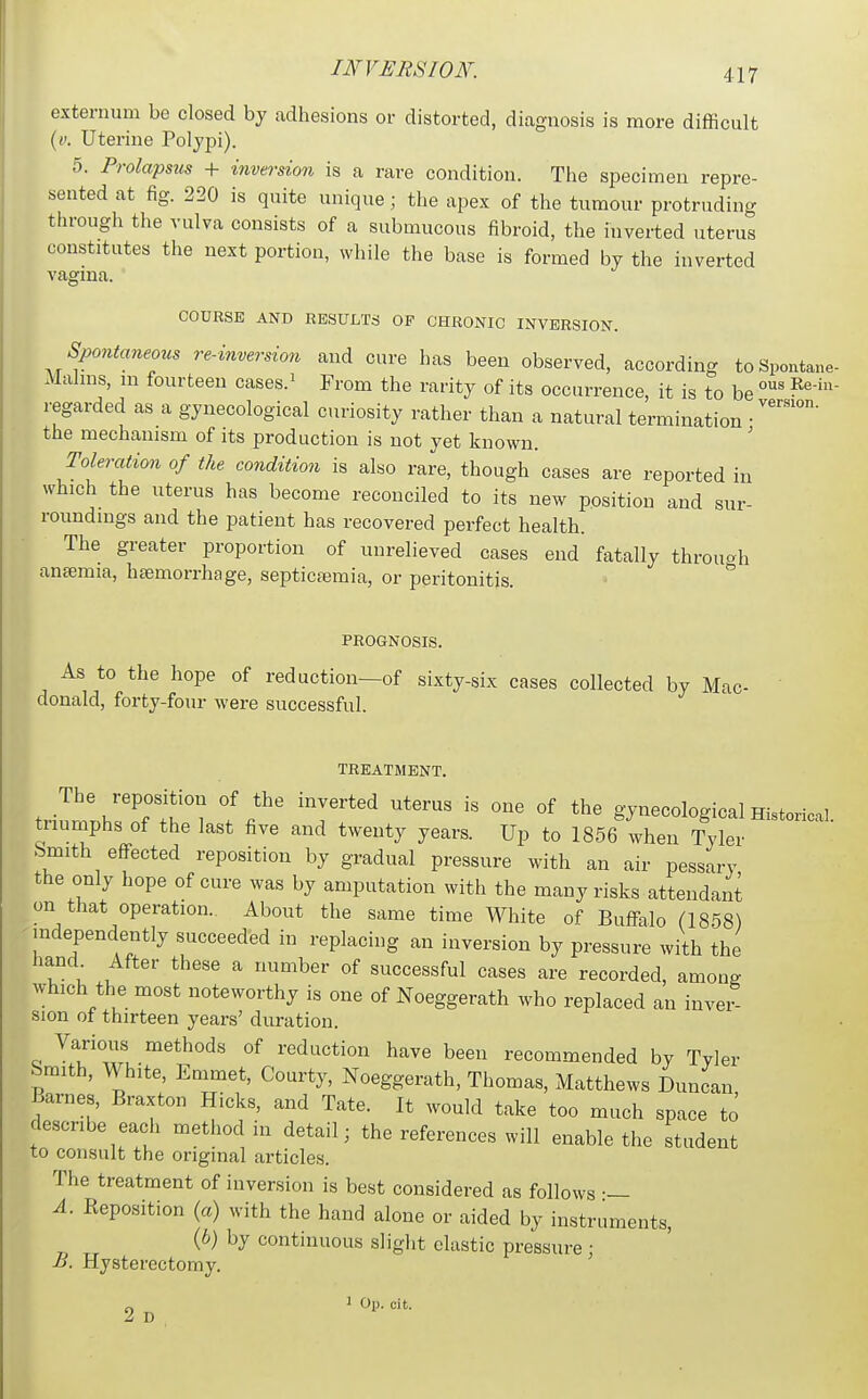 externum be closed by adhesions or distorted, diagnosis is more difficult (y. Uterine Polypi). 5. Prolapsus + inversion is a rare condition. The specimen repre- sented at fig. 220 is quite unique; the apex of the tumour protruding through the vulva consists of a submucous fibroid, the inverted uterus constitutes the next portion, while the base is formed by the inverted vagma COURSE AND RESULTS OP CHRONIC INVERSION. Spontaneous re-inversion and cure has been observed, according toSpontane Malms, in fourteen cases.^ From the rarity of its occurrence, it is to be regarded as a gynecological curiosity rather than a natural termination • the mechanism of its production is not yet known. ' Toleration of the condition is also rare, though cases are reported in which the uterus has become reconciled to its new position and sur- roundings and the patient has recovered perfect health. The greater proportion of unrelieved cases end fatally through anajraia, haemorrhage, septicaemia, or peritonitis. -  PROGNOSIS. As to the hope of reduction—of sixty-six cases collected by Mac- donald, forty-four were successful. TREATMENT. The reposition of the inverted uterus is one of the gynecological Historical triumphs of the last five and twenty years. Up to 1856 when Tyler Smith effected reposition by gradual pressure with an air pessary the only hope of cure was by amputation with the many risks attendant on that operation. About the same time White of Buffalo (1858) -independently succeeded in replacing an inversion by pressure with the hand After these a number of successful cases are recorded, among which the most noteworthy is one of Noeggerath who replaced an inver- sion ot thirteen years' duration. Various methods of reduction have been recommended by Tyler Smith, White, Emmet, Courty, Noeggerath, Thomas, Matthews Duncan Barnes, Braxton Hicks, and Tate. It would take too much space to describe each method in detail; the references will enable the student to consult the original articles. The treatment of inversion is best considered as follows •— A. Eeposition (a) with the hand alone or aided by instruments, (b) by continuous slight elastic pressure • B. Hysterectomy. ' ^ ^ 1 Op. cit.