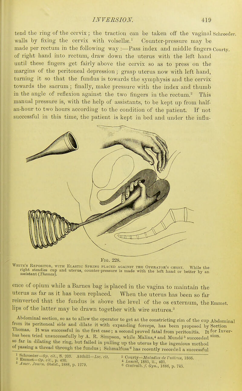 tend the ring of the cervix; the traction can be taken off the vaginal Schroeder. walls by fixing the cervix with volsellse.^ Counter-pressure may be made per rectum in the following way :—Pass index and middle fingers Courty. of right hand into rectum, draw down the uterus with the left hand until these fingers get fairly above the cervix so as to press on the margins of the peritoneal depression; grasp uterus now with left hand, turning it so that the fundus is towards the symphysis and the cervix towards the sacrum; finally, make pressure with the index and thumb in the angle of reflexion against the two fingers in the rectum.'^ This manual pressure is, with the help of assistants, to be kept up from half- an-hour to two hours according to the condition of the patient. If not successful in tliis time, the patient is kept in bed and under the influ- FiG. 228. White's Repositor, with Elastic Spring placed against the Operator's chest While tlie nght steadies cup and uterus, counter-pressure is made with the left liand or better bv an assistant (TAowjas). ence of opium while a Barnes bag is placed in the vagina to maintain the uterus as far as it has been replaced. When the uterus has been so far reinverted that the fundus is above the level of the os externum, the Emmet, lips of the latter may be drawn together with wire sutures.-' Abdominal section, so as to allow the operator to get at the constricting rim of the cup Abdominal from Its peritoneal side and dilate it with expanding forceps, has been proposed by Section Thomas. It was successful in the first case; a second proved fatal from peritonitis. It Inver- has been tried unsuccessfully by A. R. Simpson, while Malins,^ and MundiS^ succee.led so far m dilating the ring, but failed in pulling up tlie uterus by the ingenious method of passing a thread through the fundus ; Schmalfuss lias recently recorded a successful ^ Emmet-Op. cU p. 430. .1 lancet, 1885, ii., 401. Ame,: Journ. Ob»Ut., 1888, p. 1279. .1 Ccnlralh. f. Gyn., 1880, p. 745