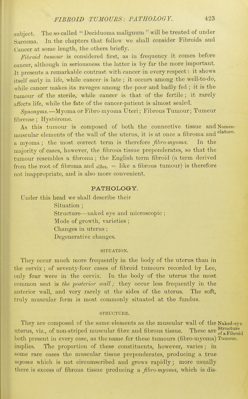 subject. The so-called  Deciduoma malignum  will be treated of under Sarcoma. In the chapters that follow we shall consider Fibroids and Cancer at some length, the others briefly. Fibroid tumour is considered first, as in frequency it comes before cancer, although in seriousness the latter is by far the more important. It presents a remarkable contrast with cancer in every respect: it shows itself early in life, while cancer is late; it occurs among the well-to-do, while cancer makes its ravages among the poor and badly fed ; it is the tumour of the sterile, while cancer is that of the fertile; it rarely aftects life, while the fate of the cancer-patient is almost sealed. Synonyms.—Myoma or Fibro-myoma Uteri; Fibrous Tumour; Tumeur tibreuse; Hysterome. As this tumour is composed of both the connective tissue andNomen- muscular elements of the Avail of the uterus, it is at once a fibroma and a myoma ; the most correct term is therefore fibro-myoma. In the majority of cases, however, the fibrous tissue preponderates, so that the tumour resembles a fibroma; the English term fibroid (a term derived from the root of fibroma and eiSor, = like a fibrous tumour) is therefore not inappropriate, and is also more convenient. PATHOLOGY. Under this head we shall describe their Situation ; Structure—naked eye and microscopic ; Mode of growth, varieties ; Changes in uterus ; Degenerative changes. SITUATION. They occur much more frequently in the body of the uterus than in the cervix; of seventy-four cases of fibroid tumours recorded by Lee, only four were in the cervix. In the body of the uterus the most common seat is the posterior wall; they occur less frequently in the anterior wall, and very rarely at the sides of the uterus. The soft, truly muscular form is most commonly situated at the fundus. STRUCTURE. They are composed of the same elements as the muscular wall of the Naked-eye uterus, viz., of non-striped muscular fibre and fibrous tissue. These are a^pij^/oj^i both present in every case, as the name for these tumours (fibro-myoma) Tumour, implies. The proportion of these constituents, however, varies; in some rare cases the muscular tissue prepondei-ates, producing a true myoma which is not circumscribed and grows rapidly; more usually there is excess of fibrous tissue producing a fibro-myoma., which is dis-