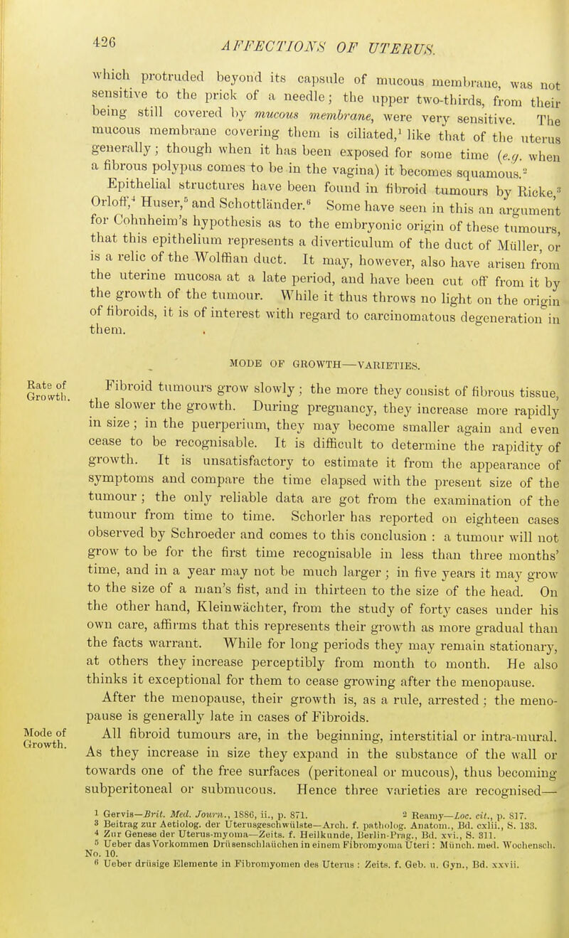 which protruded beyond its capsule of mucous membrane, was not sensitive to the prick of a needle; the upper two-thirds, from their being still covered by mucous membrane, were very sensitive The mucous membrane covering them is ciliated,^ like that of the uterus generally; though when it has been exposed for some time (ecj when a fibrons polypus comes to be in the vagina) it becomes squamous.'-^ Epithelial structures have been found in fibroid tumours by Ricke •■• Orloff,^ Huser,= and Schottlander.« Some have seen in this an argument for Cohnheim's hypothesis as to the embryonic origin of these tumours, that this epithelium represents a diverticulum of the duct of Miiller or is a relic of the Wolffian duct. It may, however, also have arisen from the uterine mucosa at a late period, and have been cut off from it by the growth of the tumour. While it thus throws no light on the origin of fibroids, it is of interest with regard to carcinomatous degeneration in them. Rate of Growth. Mode of Growth. MODE OP GROWTH—VARIETIES. Fibroid tumours grow slowly ; the more they consist of fibrous tissue, the slower the growth. During pregnancy, they increase more rapidly in size; in the puerperium, they may become smaller again and even cease to be recognisable. It is difficult to determine the rapidity of growth. It is unsatisfactory to estimate it from the appearance of symptoms and compare the time elapsed with the present size of the tumour ; the only reliable data are got from the examination of the tumour from time to time. Schorler has reported on eighteen cases observed by Schroeder and comes to this conclusion : a tumour will not grow to be for the first time recognisable in less than three months' time, and in a year may not be much larger; in five years it may grow to the size of a man's fist, and in thirteen to the size of the head. On the other hand, Kleinwachter, from the study of forty cases under his own care, affirms that this represents their growth as more gradual than the facts warrant. While for long periods they may remain stationary, at others they increase perceptibly from month to month. He also thinks it exceptional for them to cease growing after the menopause. After the menopause, their growth is, as a rule, arrested ; the meno- pause is generally late in cases of Fibroids. All fibroid tumours are, in the beginning, interstitial or intra-mural. As they increase in size they expand in the substance of the wall or towai-ds one of the free surfaces (peritoneal or mucous), thus becoming subperitoneal or submucous. Hence three varieties are recognised— 1 Gexvis—Brit. Med. Journ., 188C, ii., p. 871. 2 Reamy—inc. cil., p. 817. 3 Beitiag zur Aetiolog. der UteiusgeschwiilBte—Arcli. f. patljolog. Anatom., Bd. cxlii., S. 133. Ziir Genese tier Uterus-myoma—Zeits. f. Heilkimde, Uerlin-Priig., Bd. xvi., S. 311. 0 Ueber das Vorliommen Driisensclilaiichen in einom Fibromyoma Uteri : Miinch. med. Wochenscl; No. 10. B Ueber driisige Elemente in Fibroniyomen des Uterus : Zeits. f. Geb. u. Gyn., Bd. xxvii. I. 1