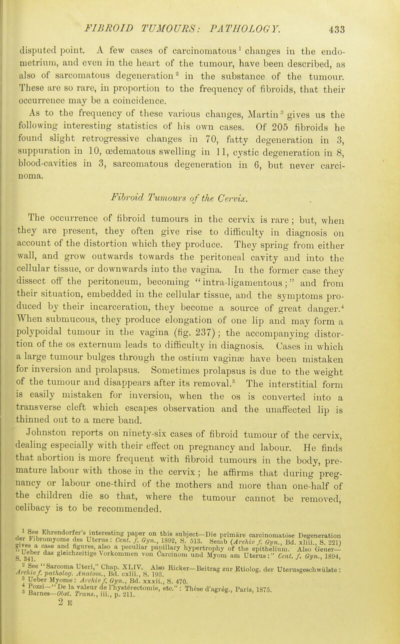 disputed point. A few cases of carcinomatous' changes in the endo- metriuni, and even in the lieart of the tumour, have been described, as also of sarcomatous degeneration'^ in the substance of the tumour. These are so rare, in proportion to the frequency of fibroids, that their occurrence may be a coincidence. As to the frequency of these various changes, Martin' gives us the following interesting statistics of his own cases. Of 205 fibroids he found slight retrogressive changes in 70, fatty degeneration in 3, suppuration in 10, (Edematous swelling in 11, cystic degeneration in 8, blood-cavities in 3, sarcomatous degeneration in 6, but never carci- noma. Fibroid Tumours of the Cervix. The occurrence of fibroid tumours in the cervix is rare ; but, when they are present, they often give rise to difficulty in diagnosis on account of the distortion which they produce. They spring from either wall, and grow outwards towards the peritoneal cavity and into the cellular tissue, or downwards into the vagina. In the former case they dissect off the peritoneum, becoming  intra-]igamentous;  and from their situation, embedded in the cellular tissue, and the symptoms pro- duced by their incarceration, they become a source of great danger.^ When submucous, they produce elongation of one lip and may form a polypoidal tumour in the vagina (tig. 237); the accompanying distor- tion of the OS externum leads to difficulty in diagnosis. Cases in which a large tumour bulges through the ostium vaginte have been mistaken for inversion and prolapsus. Sometimes prolapsus is due to the weight of the tumour and disappears after its removal.' The interstitial form is easily mistaken for inversion, when the os is converted into a transverse cleft which escapes observation and the unaffected lip is thinned out to a mere band. Johnston reports on ninety-six cases of fibroid tumour of the cervix, dealing especially with their effect on pregnancy and labour. He finds that abortion is more frequent with fibroid tumours in the body, pre- mature labour with those in the cervix; he affirms that during preg- nancy or labour one-third of the mothers and more than one-half of the children die so that, where the tumour cannot be removed, celibacy is to be recommended. ,1.! F^l Ehrendorfer's interesting paper on this subject—Die primiire carcinoniatose Degeneration del Fibromjome des Uterus: Cent. f. Gyn., 1892, S. 513. Senib (Archiv f. Gyn., Bd. xliii., 8. 221) gives a ca«e and figiires, a so a peculiar papillary hypertropliy of tlie epithelium. Also Gener- ^ Ueber das gleichzeitige Vorlcommen von Carcinoni und Myom am Uterus: Ce7it. f. Gyn., 1894, ^^^^Z. :^xlii!-H. m° ^^^-^^Etio'oS- le.' Uterusgeschwulste : •* Ueber Myome: Archiv f. Gyn., Bd. xxxii., S. 470. * Pozzi-De la valeur de riiyst^rectomie, etc. : These d'agr^g., Paris, 1875.  Barnes—Otst. rmns., iii., p. 211. a, > • 2 E