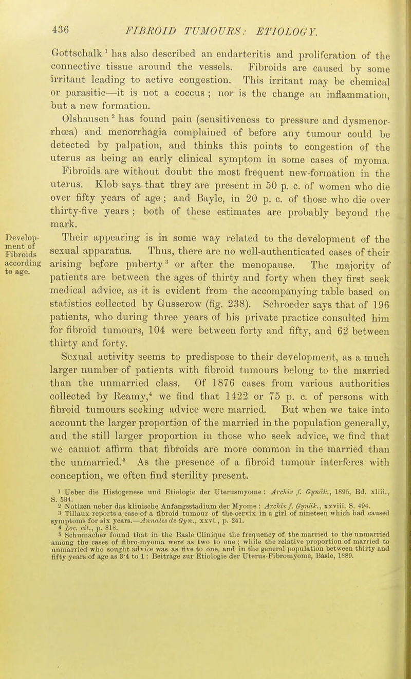 Gottsclmlk ^ lias also described an endarteritis and proliferation of the connective tissue around the vessels. Fibroids are caused by some irritant leading to active congestion. This irritant may be chemical or parasitic—it is not a coccus ; nor is the change an inflammation, but a new formation. Olshauseu has found pain (sensitiveness to pressure and dysmenor- rhoea) and menorrhagia complained of before any tumour could be detected by palpation, and thinks this points to congestion of the uterus as being an early clinical symptom in some cases of myoma. Fibroids are without doubt the most frequent new-formation in the uterus. Klob says that they are present in 50 p. c. of women who die over fifty years of age; and Bayle, in 20 p. c. of those who die over thirty-five years ; both of these estimates are probably beyond the mark. Develop- Their appearing is in some way related to the development of the Fibroids sexual apparatus. Thus, there are no well-authenticated cases of their according arising before puberty^ or after the menopause. The majority of ° patients are between the ages of thirty and forty when they first seek medical advice, as it is evident from the accompanying table based on statistics collected by Gusserow (fig. 238). Schroeder says that of 196 patients, who during three years of his private practice consulted him for fibroid tumours, 104 were between forty and fifty, and 62 between thirty and forty. Sexual activity seems to predispose to their development, as a much larger number of patients with fibroid tumours belong to the married than the unmarried class. Of 1876 cases from various authorities collected by Reamy,^ we find that 1422 or 75 p. c. of persons with fibroid tumours seeking advice were married. But when we take into account the larger proportion of the married in the population generally, and the still lai'ger proportion in those who seek advice, we find that we cannot affirm that fibroids are more common in the married than the unmarried.^ As the presence of a fibroid tumour interferes with conception, we often find sterility present. 1 Ueber die Hiatogenese und Etiologie der Uterusmyome: Arcliiv f. Gyndk., 1895, Bd. xliii., S. 534.  Notizen ueber das klinische Anfangsstadium der Myome : Archivf. Gyiidk., xxviii. S. 494. it Tillaux reports a case of a flbroid tumour of the cervix in a girl of nineteen which had caused symptoms for six years.—Anaalesde Gyn., xxvi,, ji. 241. 4 Loc. cit., p. 81.S. 5 Schumacher found that in the Basle Clinique the freqiiency of the married to the unmarried among the cases of fibro-rayoma were as two to one ; while the relative proportion of married to unmarried who souglit advice was as five to one, and in the general poptilation between tliirty and fifty years of age as 3'4 to 1: Beitriige znr Etiologie der Uteriis-Pibroiuyome, Basle, 1S89.
