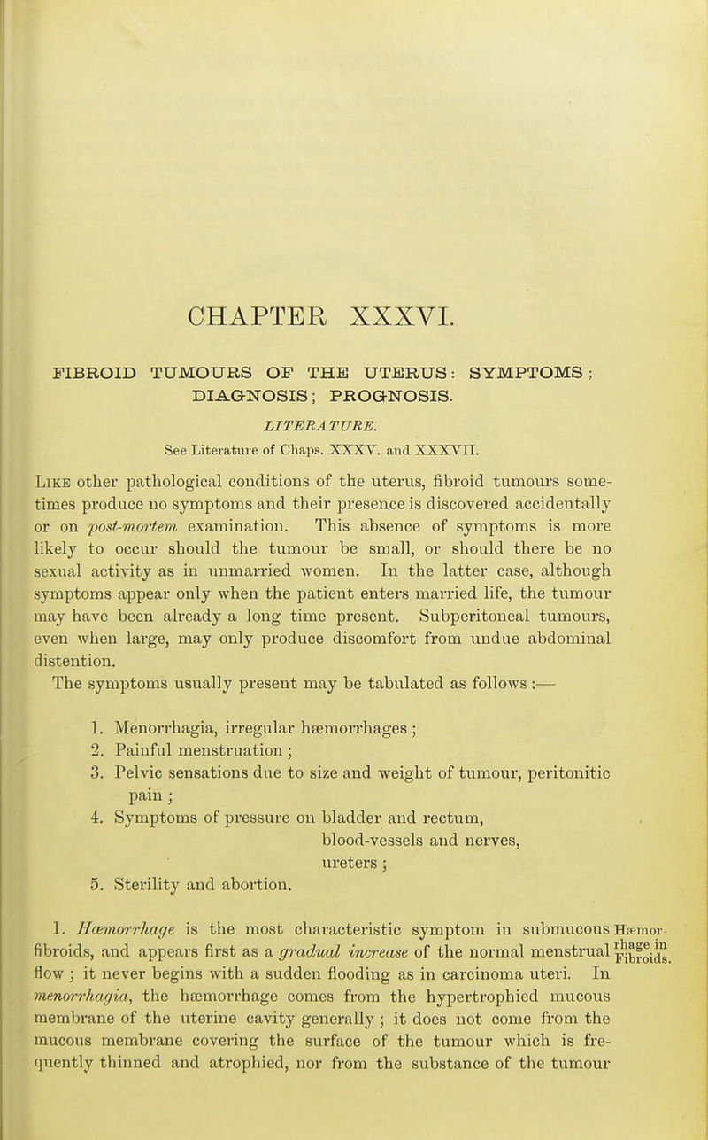 CHAPTER XXXVI. FIBROID TUMOURS OF THE UTERUS: SYMPTOMS; DIAGNOSIS; PROGNOSIS. LITERATURE. See Literature of Chaps. XXXV. and XXXVII. Like other pathological conditions of the uterus, fibroid tumours some- times produce no symptoms and their presence is discovered accidentally or on post-mm-tem examination. This absence of symptoms is more likely to occur should the tumour be small, or should there be no sexual activity as in unmarried women. In the latter case, although symptoms appear only when the patient enters married life, the tumour may have been already a long time present. Subperitoneal tumours, even when large, may only produce discomfoi-t from undue abdominal distention. The symptoms usually present may be tabulated as follows :— 1. Menoin-hagia, irregular hsemorrhages; 2. Painful menstruation; 3. Pelvic sensations due to size and weight of tumour, peritonitio pain ; 4. Symptoms of pressure on bladder and rectum, blood-vessels and nerves, ureters; 5. Sterility and abortion. 1. Hcemwrhage is tlie most characteristic symptom in submucous Hjemor- fibroids, and appears first as a gradual increase of the normal menstrual ^j^foid^ flow ; it never begins with a sudden flooding as in carcinoma uteri. In menm-rhagia, the hajmorrhagc comes from the hypertrophied mucous membrane of the uterine cavity generally; it does not come from the mucous membrane covering the surface of the tumour which is fre- quently thinned and atrophied, nor from the substance of the tumour