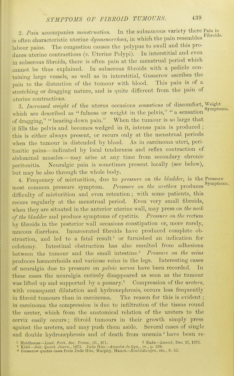 SYMPTOMS OF FIBROID TUMOURS. 2. Pain accompanies menstruation. In the submucous variety there ^amjn^ is often characteristic uterine dysmenorrhoea, in which the pain resembles labour pains. The congestion causes the polypus to swell and this pro- duces uterine contractions {v. Uterine Polypi). In interstitial and even in subserous fibroids, there is often pain at the menstrual period which cannot be thus explained. In subserous fibroids with a pedicle con- taining large vessels, as well as in interstitial, Gusserow ascribes the pain to the distention of the tumour with blood. This pain is of a stretching or dragging nature, and is quite difierent from the pain of uterine contractions. 3. Increased weiqht of the uterus occasions sensations of discomfort. Weight which are described as  fulness or weight m the pelvis, a sensation of dragging,  bearing-down pain. When the tumour is so large that it fills the pelvis and becomes Avedged in it, intense pain is produced ; this is either always present, or recurs only at the menstrual periods when the tumour is distended by blood. As in carcinoma uteri, peri- tonitic pains—indicated by local tenderness and reflex contraction of abdominal muscles—may arise at any time from secondary chronic peritonitis. Neuralgic pain is sometimes present locally (see below), but may be also through the whole body. 4. Frequency of micturition, due to pressure on the bladder, is the Pressure most common pressure symptom. Pressure on the urethra produces difiiculty of micturition and even retention; with some patients, this recurs regularly at the menstrual period. Even very small fibroids, when they are situated in the anterior uterine wall, may press on the neck of the bladder and produce symptoms of cystitis. Pressure on the rectum by fibroids in the posterior wall occasions constipation or, more rarely, mucous diarrhoea. Incarcerated fibroids have produced complete ob- struction, and led to a fatal result^ or furnished an indication for colotomy. Intestinal obstruction has also resulted from adhesions between the tumour and the small intestine. Pressure on the veins produces hEemorrhoids and varicose veins in the legs. Interesting cases of neuralgia due to pressure on pelvic nerves have been recorded. In these cases the neuralgia entirely disappeared as soon as the tumour was lifted up and supported by a pessary.^ Compression of the ureters, with consequent dilatation and hydronephrosis, occurs less frequently in fibroid tumours than in carcinoma. The reason for this is evident; in carcinoma the compi-ession is due to infiltration of the tissue round the ureter, which from the anatomical relation of the ureters to the cervix easily occurs; fibroid tumours in their growth simply press against the ureters, and may push them aside. Several cases of single and double hydronephrosis and of death from urasmia'' have been re- 1 Holdhonse—lojuZ. Palh. Soc. Trani.,\\\., 371.  Eade—ia«cc(, Dec. 21, 1872. ■■' Kidd—Z)Mi. Quart. Journ., 1872. Jnde Iliie—^nn«(e8 de. Gyn., Iv., p. 239. * Gusserow quotes cases from Jude Hiie, Murpliy, Hanot—Ncubildrmgen, etc., S. 52.