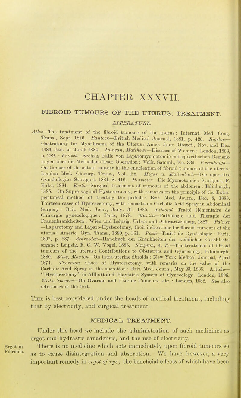 CHAPTER XXXVII. FIBROID TUMOURS OF THE UTERUS: TREATMENT. LITERATURE. Atlee—T\\e treatment of the fibroid tumours of tlie uterus: Internat. Med. Cong. Trans., Sept. 1876. i^awtocA;—British Medical Journal, 1881, p. 426. Bigelov:— Gastrotomy for Myofibroma of the Uterus : Amer. Jour. Obstet., Nov. and Dec. 1883, Jan. to Marcli 1884. Duncan, MaUheivs—Disenses of Women : London, 1883, p. 289. - Frrt.scA—Sechzig Falle von Laparomyomotomie mit epikritischen Bemerk- ungen iiber die Methoden dieser Operation : Volk. Samml., No. 339. GreenhaJgh— On the use of the actual cautery in the enucleation of fibroid tumours of the uterus : London Med. Chirurg. Trans., Vol. lix. Herjar u. Ealtenbach—Die operative Gyniikologie : Stuttgart, 1881, S. 416. Hofmeier—'Die Myomotomie : Stuttgart, F. Enke, 1884. Keith—Surgical treatment of tumours of the abdomen : Edinburgh, 1885. On Supra-vaginal Hysterectomy, with remarks on the principle of the Extra- peritoneal method of treating the pedicle: Brit. Med. Journ., Dec. 8, 1883. Thirteen cases of Hysterectomy, with remarks on Carbolic Acid Spray in Abdomuial Surgery : Brit. Med. Jour., Jany. 31, 188-5. Lcblond—Tr&ite elementaire de Chirurgie gyuecologique: Paris, 1878. il/(ir«('?i—Pathologic und Therapie der Frauenkrankheiten : Wien und Leipzig, Urban und Schwartzenberg, 1887. Palmer —Laparotomy and Laparo-Hysterotomy, their indications for fibroid tumours of the uterus : Americ. Gyn. Trans., 1880, p. 361. Poszi—Traite de Gynecologic : Paris, 1897, p. 287. (ScAroecZcr—Handbuch der Krankheiten der weiblichen Geschlects- organe : Leipzig, F. C. W. Vogel, 1886. Simpson, A. R.—The treatment of fibroid tumours of the uterus : Contributions to Obstetrics and Gynecology, Edinburgh. 1880. Sims, Marion—On intra-uterine fibroids : New York Medical Journal, April 1874. Thornton—Cases of Hysterectomy, with remarks on the value of the Carbolic Acid Spray in the operation : Brit. Med. Journ., May 23, 1885. Article—  Hysterectomy  in AUbutt and Playfair's System of Gynecology: London, 1896. Wells, Spencci—On Ovarian and Uterine Tumours, etc. : London, 1882. See also references in the text. This is best considered under the heads of medical treatment, including that by electricity, and surgical treatment. MEDICAL TREATMENT. Under this head we include the administration of such medicines as ergot and hydrastis canadensis, and the use of electricity. Ergot in There is no medicine which acts immediately upon fibroid tumours so I<ibroids. cause disintegration and absorption. We have, however, a very important remedy in ergot ofrye.\ the beneficial effects of which have been