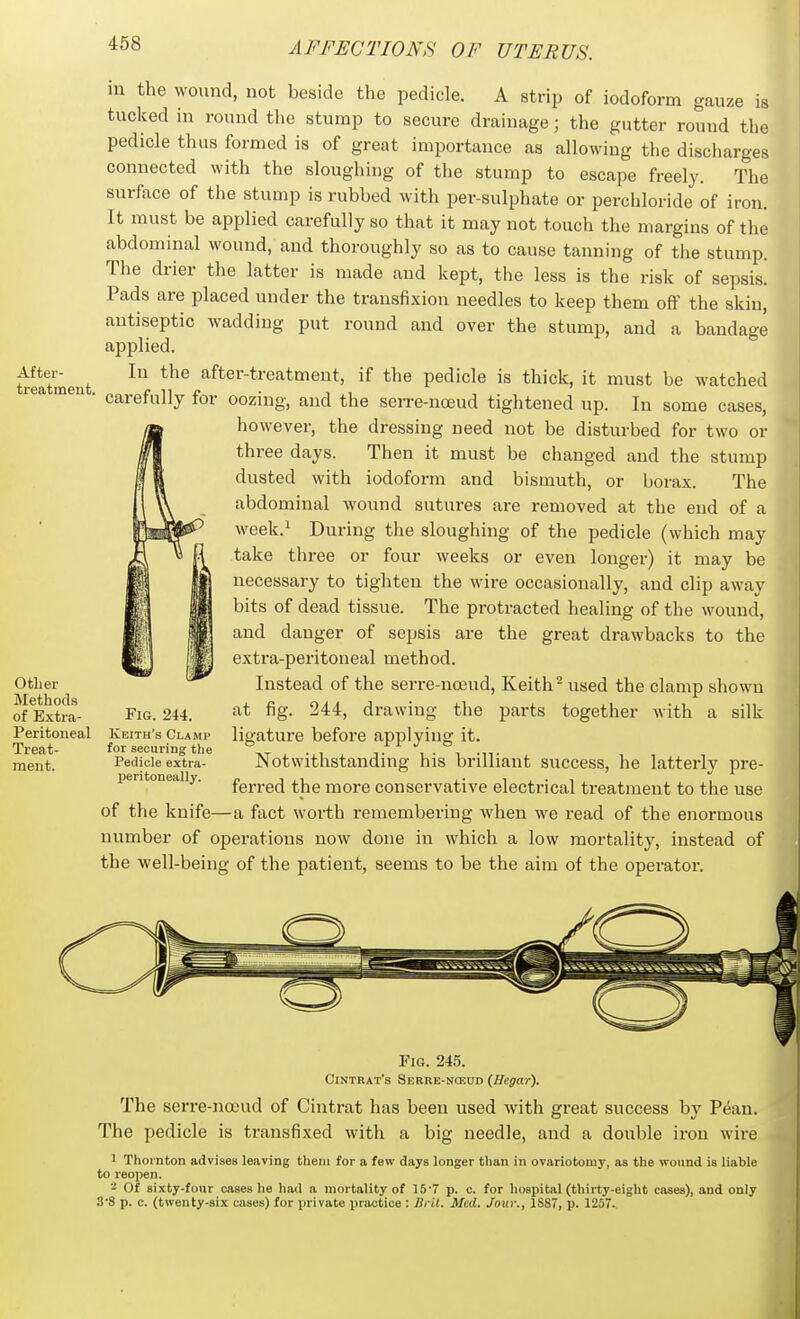 Aftei-- treatment. Other Methods of Extra- peritoneal Treat- ment. m the wound, not beside the pedicle. A strip of iodoform gauze is tucked m round the stump to secure drainage; the gutter round the pedicle thus formed is of great importance as allowing the discharges connected with the sloughing of the stump to escape freely. The surface of the stump is rubbed with per-sulphate or perchloride of iron. It must be applied carefully so that it may not touch the margins of the abdominal wound, and thoroughly so as to cause tanning of the stump. The drier the latter is made and kept, the less is the risk of sepsis. Pads are placed under the transfixion needles to keep them off the skin, antiseptic wadding put round and over the stump, and a bandage applied. In the after-treatment, if the pedicle is thick, it must be watched carefully for oozing, and the serre-noeud tightened up. In some cases, however, the dressing need not be disturbed for two or three days. Then it must be changed and the stump dusted with iodoform and bismuth, or borax. The abdominal wound sutures are removed at the end of a week.' During the sloughing of the pedicle (which may take three or four weeks or even longer) it may be necessary to tighten the wire occasionally, and clip away bits of dead tissue. The protracted healing of the wound, and danger of sepsis are the great drawbacks to the extra-peritoneal method. Instead of the serre-noeud, Keith ^ used the clamp shown at fig. 244, drawing the parts together with a silk ligature before applying it. Notwithstanding his brilliant success, he latterly pre- ferred the more conservative electrical treatment to the use of the knife—a fiict worth remembering when we read of the enormous number of operations now done in which a low mortality, instead of the well-being of the patient, seems to be the aim of the operator. Fig. 244. Keith's Clamp for securing the Pedicle extra- jjeritoneally. Fig. 245. Cintrat's Serre-nceud (Hegar). The serre-noeud of Cintrat has been used with great success by Pean. The pedicle is transfixed with a big needle, and a double iron wire 1 Thornton advises leaving tliem for a few days longer than in ovariotomy, as the wound is liable to reopen. - Of sixty-four cases he hail a mortality of 15'7 p. o. for hospital (thirty-eight cases), and only 3'8 p. c. (twenty-six cases) for private practice : Ilrit. Med. Jour., 1SS7, p. 1257.